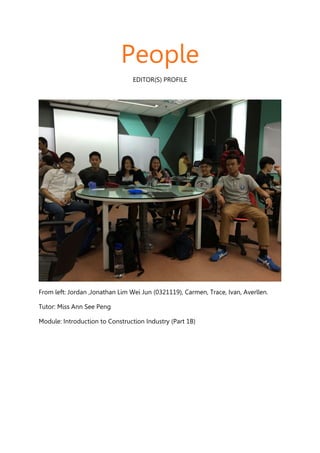 People
EDITOR(S) PROFILE
From left: Jordan ,Jonathan Lim Wei Jun (0321119), Carmen, Trace, Ivan, Averllen.
Tutor: Miss Ann See Peng
Module: Introduction to Construction Industry (Part 1B)
 