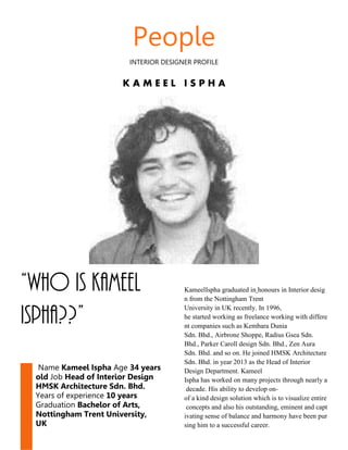 People
INTERIOR DESIGNER PROFILE
K A M E E L I S P H A
“Who is Kameel
Ispha??”
Name Kameel Ispha Age 34 years
old Job Head of Interior Design
HMSK Architecture Sdn. Bhd.
Years of experience 10 years
Graduation Bachelor of Arts,
Nottingham Trent University,
UK
KameelIspha graduated in honours in Interior desig
n from the Nottingham Trent
University in UK recently. In 1996,
he started working as freelance working with differe
nt companies such as Kembara Dunia
Sdn. Bhd., Airbrone Shoppe, Radius Gsea Sdn.
Bhd., Parker Caroll design Sdn. Bhd., Zen Aura
Sdn. Bhd. and so on. He joined HMSK Architecture
Sdn. Bhd. in year 2013 as the Head of Interior
Design Department. Kameel
Ispha has worked on many projects through nearly a
decade. His ability to develop on-
of a kind design solution which is to visualize entire
concepts and also his outstanding, eminent and capt
ivating sense of balance and harmony have been pur
sing him to a successful career.
 