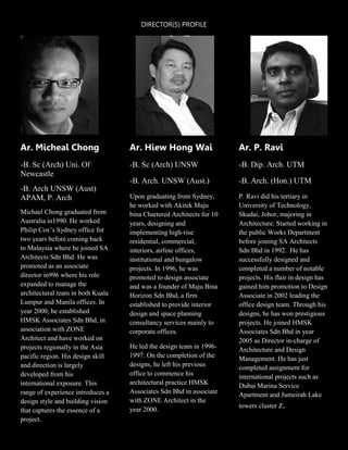 DIRECTOR(S) PROFILE
Ar. Micheal Chong
-B. Sc (Arch) Uni. Of
Newcastle
-B. Arch UNSW (Aust)
APAM, P. Arch
Michael Chong graduated from
Australia in1990. He worked
Philip Cox’s Sydney office for
two years before coming back
to Malaysia where he joined SA
Architects Sdn Bhd. He was
promoted as an associate
director in996 where his role
expanded to manage the
architectural team in both Kuala
Lumpur and Manila offices. In
year 2000, he established
HMSK Associates Sdn Bhd, in
association with ZONE
Architect and have worked on
projects regionally in the Asia
pacific region. His design skill
and direction is largely
developed from his
international exposure. This
range of experience introduces a
design style and building vision
that captures the essence of a
project.
Ar. Hiew Hong Wai
-B. Sc (Arch) UNSW
-B. Arch. UNSW (Aust.)
Upon graduating from Sydney,
he worked with Akitek Maju
bina Chartered Architects for 10
years, designing and
implementing high-rise
residential, commercial,
interiors, airline offices,
institutional and bungalow
projects. In 1996, he was
promoted to design associate
and was a founder of Maju Bina
Horizon Sdn Bhd, a firm
established to provide interior
design and space planning
consultancy services mainly to
corporate offices.
He led the design team in 1996-
1997. On the completion of the
designs, he left his previous
office to commence his
architectural practice HMSK
Associates Sdn Bhd in associate
with ZONE Architect in the
year 2000.
Ar. P. Ravi
-B. Dip. Arch. UTM
-B. Arch. (Hon.) UTM
P. Ravi did his tertiary in
University of Technology,
Skudai, Johor, majoring in
Architecture. Started working in
the public Works Department
before joining SA Architects
Sdn Bhd in 1992. He has
successfully designed and
completed a number of notable
projects. His flair in design has
gained him promotion to Design
Associate in 2002 leading the
office design team. Through his
designs, he has won prestigious
projects. He joined HMSK
Associates Sdn Bhd in year
2005 as Director in-charge of
Architecture and Design
Management. He has just
completed assignment for
international projects such as
Dubai Marina Service
Apartment and Jumeirah Lake
towers cluster Z.
 