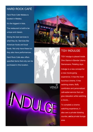 HARD ROCK CAFÉ
Hard Rock Cafe Melaka is
located in Melaka.
It’s the biggest in Asia.
The restaurant is built to be
unique and classic.
Giving the best services is
what they do. Services like
American foods and local
foods. Not only have these but
they also have performances...
Hard Rock Cafe also offers
specified items that only can be
purchased in this location.
TGV INDULGE
TGV Indulge is placed inside
One Utama in Bandar Utama
Damansara, Petaling Jaya.
Indulge is a new concept for
a new movie-going
experience. It has the most
luxurious cinema. It has
reclining chairs, fluffy
comforters and personalized
call-waiter-service that can
give relaxation while watching
a movie...
To complete a cinema
watching experience, it
also own a private ticketing
counter, and a private lounge
area.
 