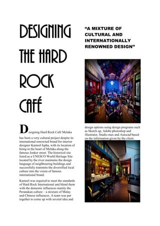 DESIGNING
the HARD
ROCK
CAFÉ
Designing Hard Rock Café Melaka
has been a very cultural project despite its
international renowned brand for interior
designer Kameel Ispha, with its location of
being in the heart of Melaka along the
famous Jonker street. The historical site
listed as a UNESCO World Heritage Site
located by the river maintains the design
language of neighbouring buildings and
successfully transmits the diversified local
culture into the vision of famous
international brand.
Kameel was required to meet the standards
of Hard Rock International and blend them
with the domestic influences mainly the
Peranakan culture – a mixture of Malay
and Chinese influences. A team was put
together to come up with several idea and
“A MIXTURE OF
CULTURAL AND
INTERNATIONALLY
RENOWNED DESIGN’’
design options using design programs such
as Sketch up, Adobe photoshop and
illustrator, Studio max and Autocad based
on the information given by the client.
 