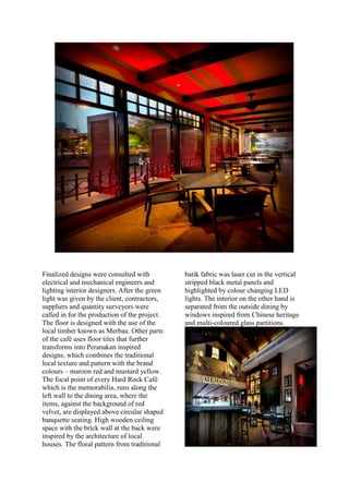Finalized designs were consulted with
electrical and mechanical engineers and
lighting interior designers. After the green
light was given by the client, contractors,
suppliers and quantity surveyors were
called in for the production of the project.
The floor is designed with the use of the
local timber known as Merbau. Other parts
of the café uses floor tiles that further
transforms into Peranakan inspired
designs, which combines the traditional
local texture and pattern with the brand
colours – maroon red and mustard yellow.
The focal point of every Hard Rock Café
which is the memorabilia, runs along the
left wall to the dining area, where the
items, against the background of red
velvet, are displayed above circular shaped
banquette seating. High wooden ceiling
space with the brick wall at the back were
inspired by the architecture of local
houses. The floral pattern from traditional
batik fabric was laser cut in the vertical
stripped black metal panels and
highlighted by colour changing LED
lights. The interior on the other hand is
separated from the outside dining by
windows inspired from Chinese heritage
and multi-coloured glass partitions.
 