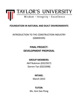 FOUNDATION IN NATURAL AND BUILT ENVIRONMENTS
INTRODUCTION TO THE CONSTRUCTION INDUSTRY
(QSB30105)
FINAL PROJECT:
DEVELOPMENT PROPOSAL
GROUP MEMBERS:
Akif Nukman (0322927)
Darren Tan (0323398)
INTAKE:
March 2015
TUTOR:
Ms. Ann See Peng
 