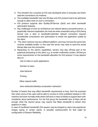 ● This shouldn’t be a surprise as ICA was developed when in everyday use where
data-link connections via modems.
● The available bandwidth had only 56 kbps and ICA protocol had to be optimized
enough to allow work on such a connection.
● ICA protocol supports also Quality-Of-Service (QoS) and other bandwidth
optimization features.
● Key challenges of such an architecture are network latency and performance—a
graphically intensive application (as most are when presented using a GUI) being
served over a slow or bandwidth-restricted network connection requires
considerable compression and optimization to render the application usable by
the client.
● The client machine may be a different platform, and may not have the same GUI
routines available locally—in this case the server may need to send the actual
bitmap data over the connection.
● Depending on the client’s capabilities, servers may also off-load part of the
graphical processing to the client, e.g. to render multimedia content. All that put
some requirements on the bandwidth allocation for ICA protocol. It may depend
also on:
Use of video or audio applications
Number of users
User behavior
Printing
Other network traffic
Aero redirection/desktop composition redirection
Number of factors that may affect bandwidth requirements is long. Don’t be surprised
then when some of the users will be able to connect to Citrix published desktop or VDI
machine and work normally while others will send a mass of tickets to support team with
complaints about performance. For the first group the bandwidth tens of Kbps will be
enough while the second group may require few Mbps bandwidth to stream their
graphics or video.
In case of insufficient bandwidth ICA session may be dropped or users may experience
choppy typing or screen paints. A possible workaround/fix for that might be
configuration of Session Reliability.
15
 