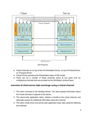 ​ICA Protocol
● Virtual channels sit on top of the ICA Winstation Driver, on top of Protocol driver,
on Transport Driver.
● Virtual drivers operate at the Presentation layer of OSI model.
● There can be a number of these protocols active at any given time by
multiplexing channels that are provided by the WinStation protocol layer.
overview of client-server data exchange using a virtual channel​:
1. The client connects to the XenApp Server. The client passes information about
the virtual channels it supports to the server.
2. The server-side application starts, obtains a handle to the virtual channel, and
optionally queries for additional information about the channel.
3. The client virtual driver and server-side application pass data using the following
two methods:
6
 