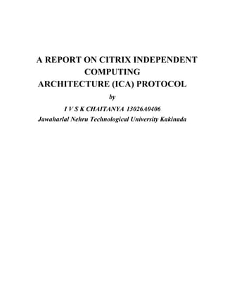 ​ ​A REPORT ON CITRIX INDEPENDENT
COMPUTING
ARCHITECTURE (ICA) PROTOCOL
by
I V S K CHAITANYA​ ​ 13026A0406
Jawaharlal Nehru Technological University Kakinada
 