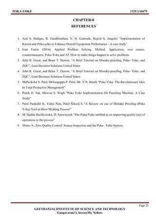 POKA-YOKE 132U1A0479
Page 25
GEETHANJALIINSTITUTE OF SCIENCE AND TECHNOLOGY
Gangavarm(v), kovur(M), Nellore
CHAPTER-8
REFERENCES
1. Anil S. Badiger, R. Gandhinathan, V. N. Gaitonde, Rajesh S. Jangaler “Implementation of
Kaizen and Poka-yoke to Enhance Overall Equipment Performance - A case study”
2. Ivan Fantin (2014). Applied Problem Solving. Method, Application, root causes,
countermeasures, Poka-Yoke and A3. How to make things happen to solve problems.
3. John R. Grout, and Brian T. Downs; “A Brief Tutorial on Mistake-proofing, Poka- Yoke, and
ZQC”; Lean Business Solutions United States
4. John R. Grout, and Brian T. Downs; “A Brief Tutorial on Mistake-proofing, Poka- Yoke, and
ZQC”; Lean Business Solutions United States
5. MrParikshit S. Patil; MrSangappa P. Parit; Mr. Y.N. Burali “Poka Yoke: The Revolutionary Idea
In Total Productive Management”
6. Pratik D. Tak, Shravan S. Wagh “Poka Yoke Implementation On Punching Machine: A Case
Study”
7. Patel Parikshit K, Vidya Nair, Patel Nikunj S “A Review on use of Mistake Proofing (Poka
Yoke) Tool in Blow Molding Process”
8. M. Dudek-Burlikowska, D. Szewieczek “The Poka-Yoke method as an improving quality tool of
operations in the process”
9. Shinto S., Zero Quality Control: Source Inspection and the Poka– Yoke System,
 
