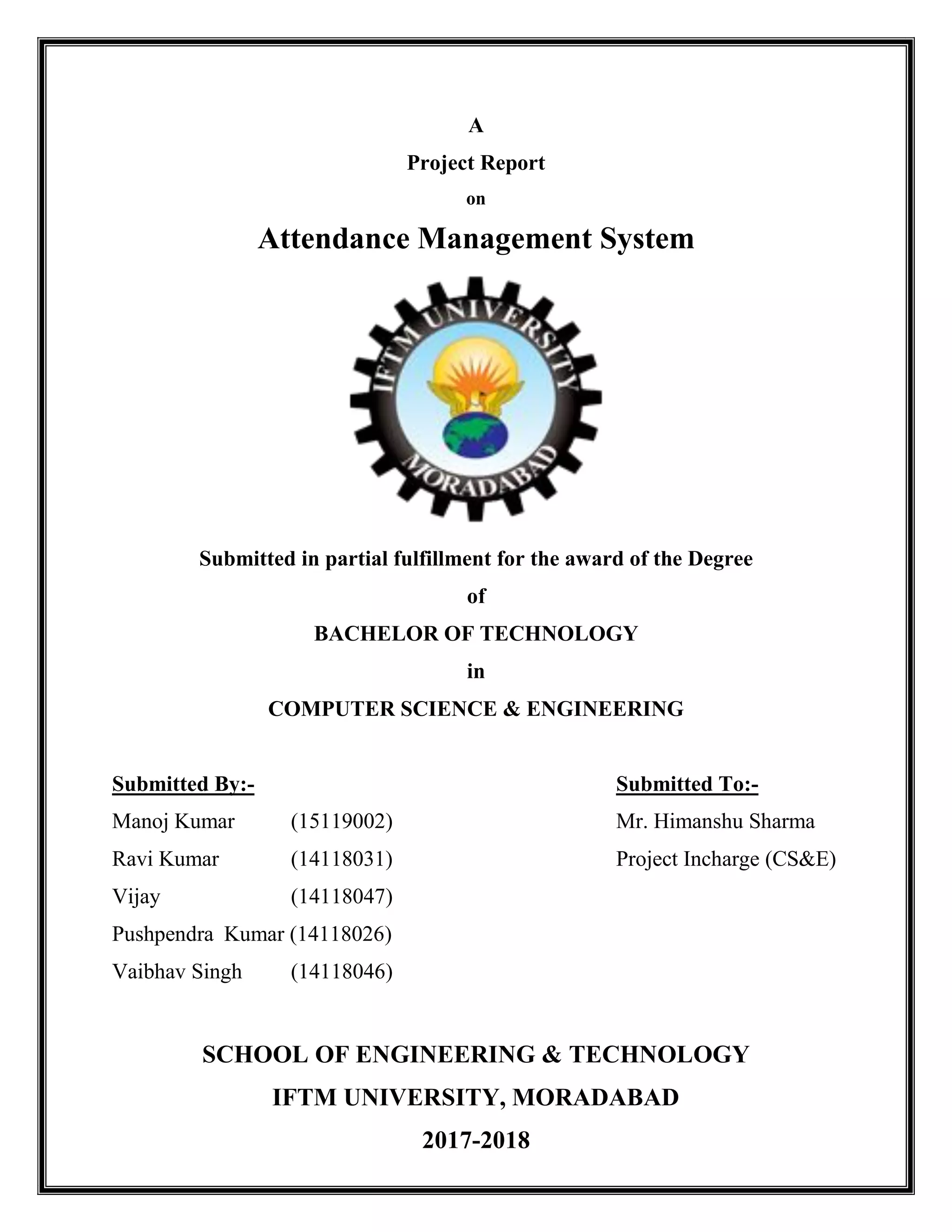A
Project Report
on
Attendance Management System
Submitted in partial fulfillment for the award of the Degree
of
BACHELOR OF TECHNOLOGY
in
COMPUTER SCIENCE & ENGINEERING
Submitted By:- Submitted To:-
Manoj Kumar (15119002) Mr. Himanshu Sharma
Ravi Kumar (14118031) Project Incharge (CS&E)
Vijay (14118047)
Pushpendra Kumar (14118026)
Vaibhav Singh (14118046)
SCHOOL OF ENGINEERING & TECHNOLOGY
IFTM UNIVERSITY, MORADABAD
2017-2018
 