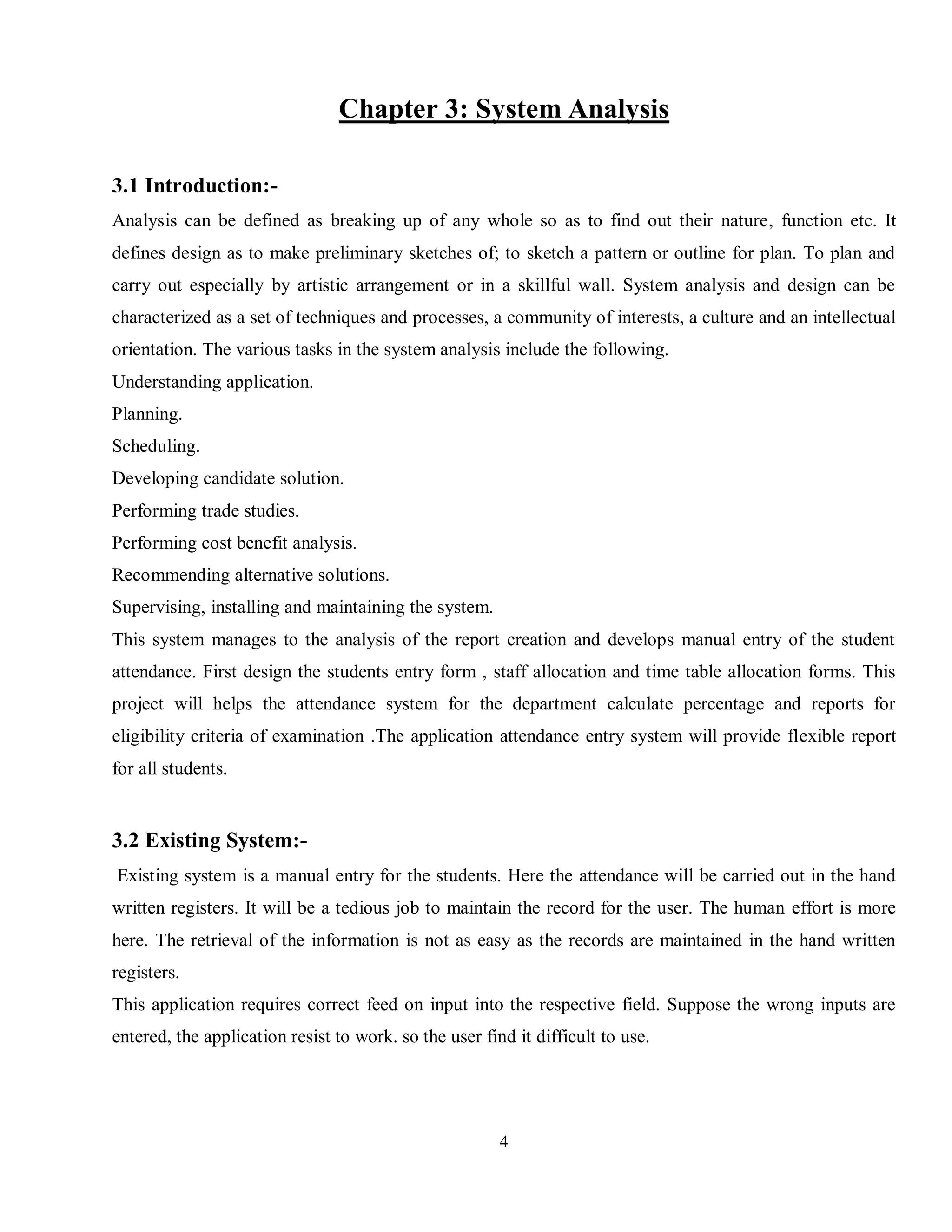 4
Chapter 3: System Analysis
3.1 Introduction:-
Analysis can be defined as breaking up of any whole so as to find out their nature, function etc. It
defines design as to make preliminary sketches of; to sketch a pattern or outline for plan. To plan and
carry out especially by artistic arrangement or in a skillful wall. System analysis and design can be
characterized as a set of techniques and processes, a community of interests, a culture and an intellectual
orientation. The various tasks in the system analysis include the following.
Understanding application.
Planning.
Scheduling.
Developing candidate solution.
Performing trade studies.
Performing cost benefit analysis.
Recommending alternative solutions.
Supervising, installing and maintaining the system.
This system manages to the analysis of the report creation and develops manual entry of the student
attendance. First design the students entry form , staff allocation and time table allocation forms. This
project will helps the attendance system for the department calculate percentage and reports for
eligibility criteria of examination .The application attendance entry system will provide flexible report
for all students.
3.2 Existing System:-
Existing system is a manual entry for the students. Here the attendance will be carried out in the hand
written registers. It will be a tedious job to maintain the record for the user. The human effort is more
here. The retrieval of the information is not as easy as the records are maintained in the hand written
registers.
This application requires correct feed on input into the respective field. Suppose the wrong inputs are
entered, the application resist to work. so the user find it difficult to use.
 
