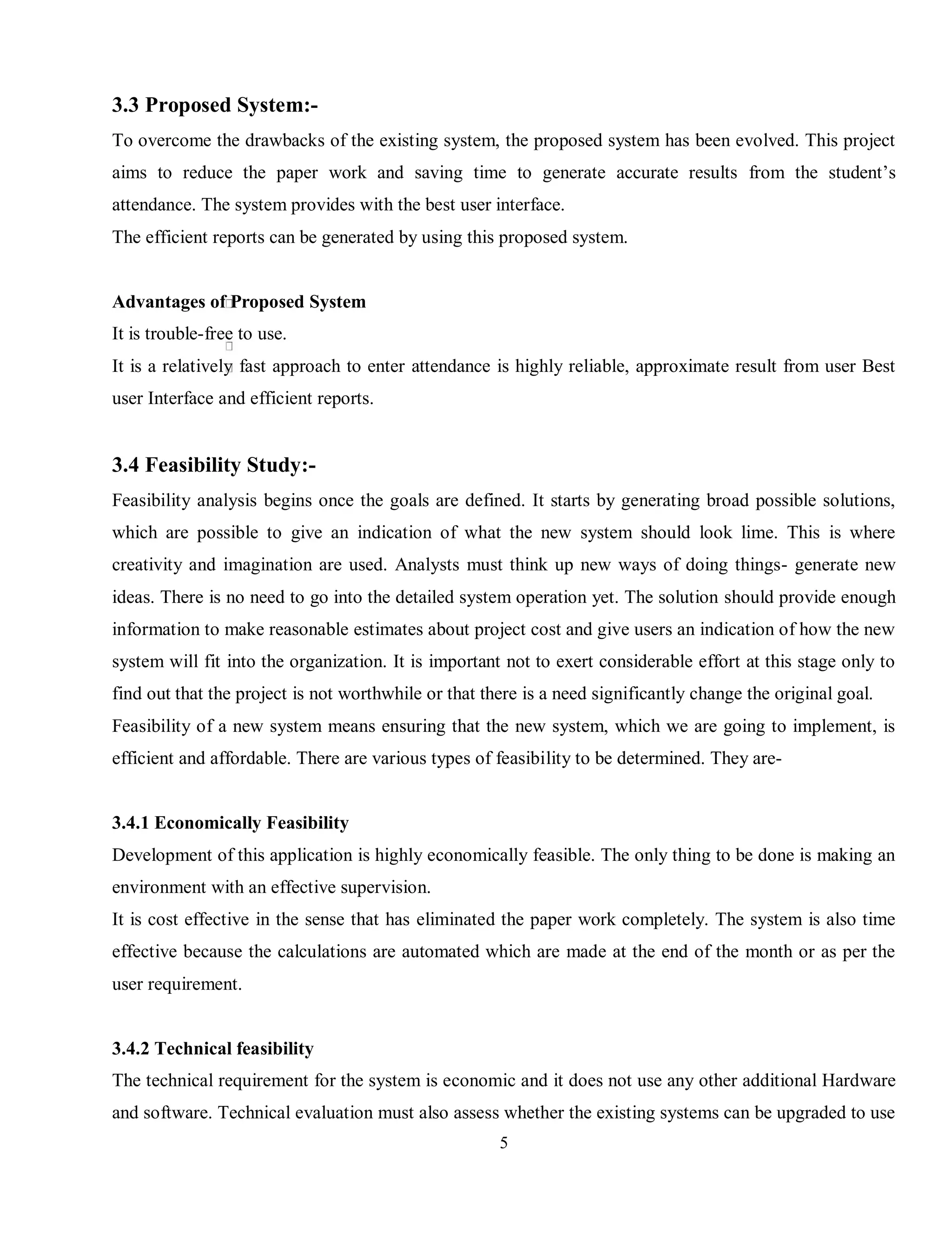 5
3.3 Proposed System:-
To overcome the drawbacks of the existing system, the proposed system has been evolved. This project
aims to reduce the paper work and saving time to generate accurate results from the student’s
attendance. The system provides with the best user interface.
The efficient reports can be generated by using this proposed system.
Advantages of Proposed System
It is trouble-free to use.
It is a relatively fast approach to enter attendance is highly reliable, approximate result from user Best
user Interface and efficient reports.
3.4 Feasibility Study:-
Feasibility analysis begins once the goals are defined. It starts by generating broad possible solutions,
which are possible to give an indication of what the new system should look lime. This is where
creativity and imagination are used. Analysts must think up new ways of doing things- generate new
ideas. There is no need to go into the detailed system operation yet. The solution should provide enough
information to make reasonable estimates about project cost and give users an indication of how the new
system will fit into the organization. It is important not to exert considerable effort at this stage only to
find out that the project is not worthwhile or that there is a need significantly change the original goal.
Feasibility of a new system means ensuring that the new system, which we are going to implement, is
efficient and affordable. There are various types of feasibility to be determined. They are-
3.4.1 Economically Feasibility
Development of this application is highly economically feasible. The only thing to be done is making an
environment with an effective supervision.
It is cost effective in the sense that has eliminated the paper work completely. The system is also time
effective because the calculations are automated which are made at the end of the month or as per the
user requirement.
3.4.2 Technical feasibility
The technical requirement for the system is economic and it does not use any other additional Hardware
and software. Technical evaluation must also assess whether the existing systems can be upgraded to use
 