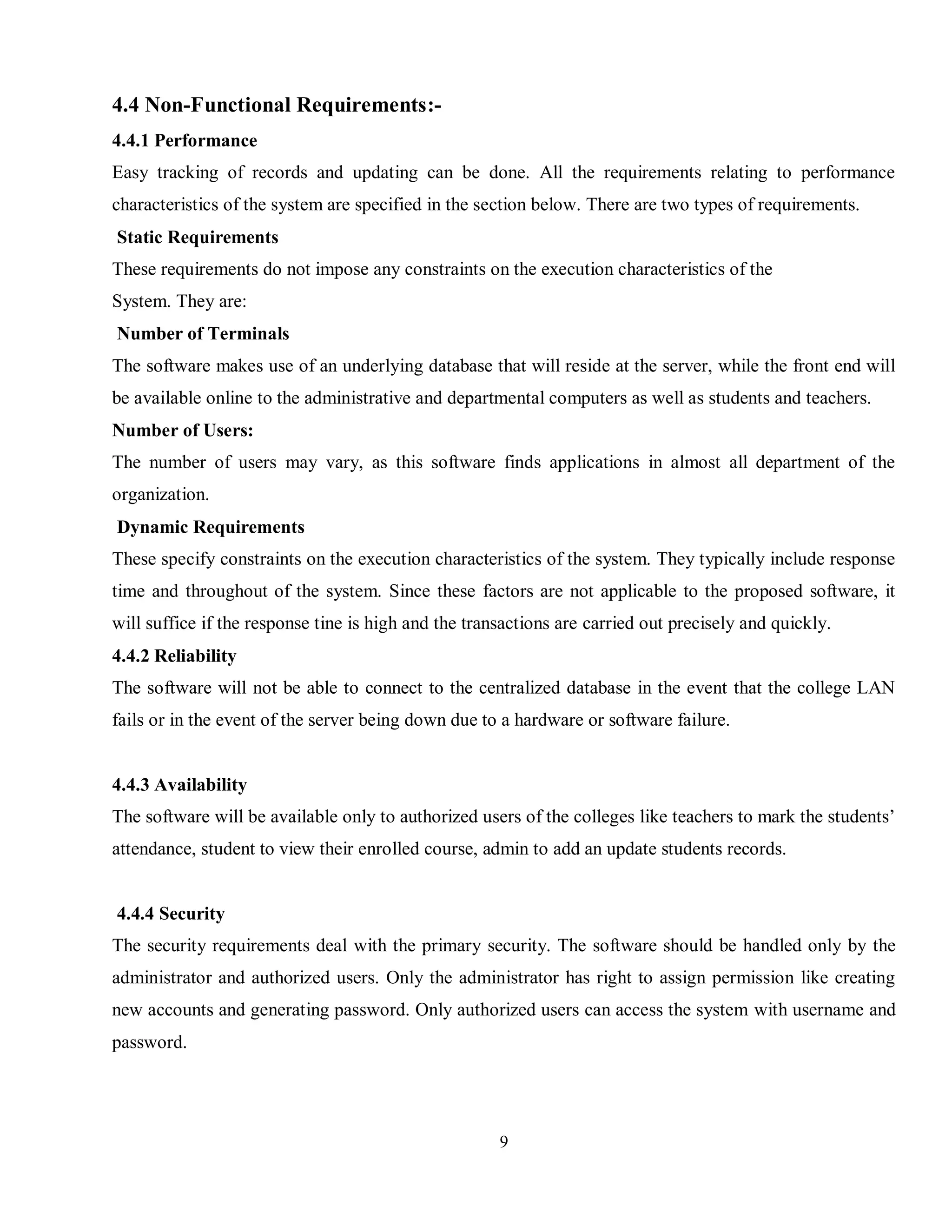 9
4.4 Non-Functional Requirements:-
4.4.1 Performance
Easy tracking of records and updating can be done. All the requirements relating to performance
characteristics of the system are specified in the section below. There are two types of requirements.
Static Requirements
These requirements do not impose any constraints on the execution characteristics of the
System. They are:
Number of Terminals
The software makes use of an underlying database that will reside at the server, while the front end will
be available online to the administrative and departmental computers as well as students and teachers.
Number of Users:
The number of users may vary, as this software finds applications in almost all department of the
organization.
Dynamic Requirements
These specify constraints on the execution characteristics of the system. They typically include response
time and throughout of the system. Since these factors are not applicable to the proposed software, it
will suffice if the response tine is high and the transactions are carried out precisely and quickly.
4.4.2 Reliability
The software will not be able to connect to the centralized database in the event that the college LAN
fails or in the event of the server being down due to a hardware or software failure.
4.4.3 Availability
The software will be available only to authorized users of the colleges like teachers to mark the students’
attendance, student to view their enrolled course, admin to add an update students records.
4.4.4 Security
The security requirements deal with the primary security. The software should be handled only by the
administrator and authorized users. Only the administrator has right to assign permission like creating
new accounts and generating password. Only authorized users can access the system with username and
password.
 