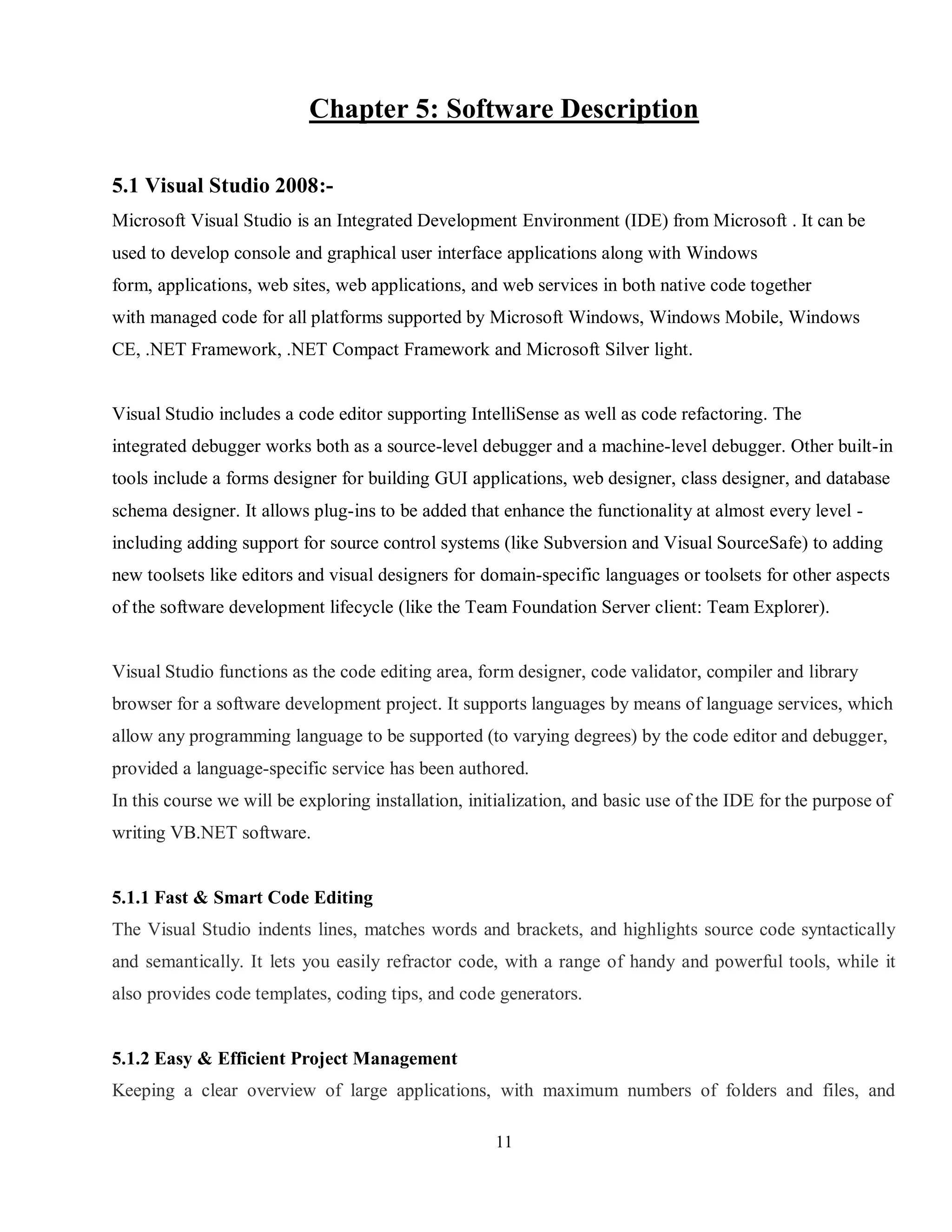 11
Chapter 5: Software Description
5.1 Visual Studio 2008:-
Microsoft Visual Studio is an Integrated Development Environment (IDE) from Microsoft . It can be
used to develop console and graphical user interface applications along with Windows
form, applications, web sites, web applications, and web services in both native code together
with managed code for all platforms supported by Microsoft Windows, Windows Mobile, Windows
CE, .NET Framework, .NET Compact Framework and Microsoft Silver light.
Visual Studio includes a code editor supporting IntelliSense as well as code refactoring. The
integrated debugger works both as a source-level debugger and a machine-level debugger. Other built-in
tools include a forms designer for building GUI applications, web designer, class designer, and database
schema designer. It allows plug-ins to be added that enhance the functionality at almost every level -
including adding support for source control systems (like Subversion and Visual SourceSafe) to adding
new toolsets like editors and visual designers for domain-specific languages or toolsets for other aspects
of the software development lifecycle (like the Team Foundation Server client: Team Explorer).
Visual Studio functions as the code editing area, form designer, code validator, compiler and library
browser for a software development project. It supports languages by means of language services, which
allow any programming language to be supported (to varying degrees) by the code editor and debugger,
provided a language-specific service has been authored.
In this course we will be exploring installation, initialization, and basic use of the IDE for the purpose of
writing VB.NET software.
5.1.1 Fast & Smart Code Editing
The Visual Studio indents lines, matches words and brackets, and highlights source code syntactically
and semantically. It lets you easily refractor code, with a range of handy and powerful tools, while it
also provides code templates, coding tips, and code generators.
5.1.2 Easy & Efficient Project Management
Keeping a clear overview of large applications, with maximum numbers of folders and files, and
 