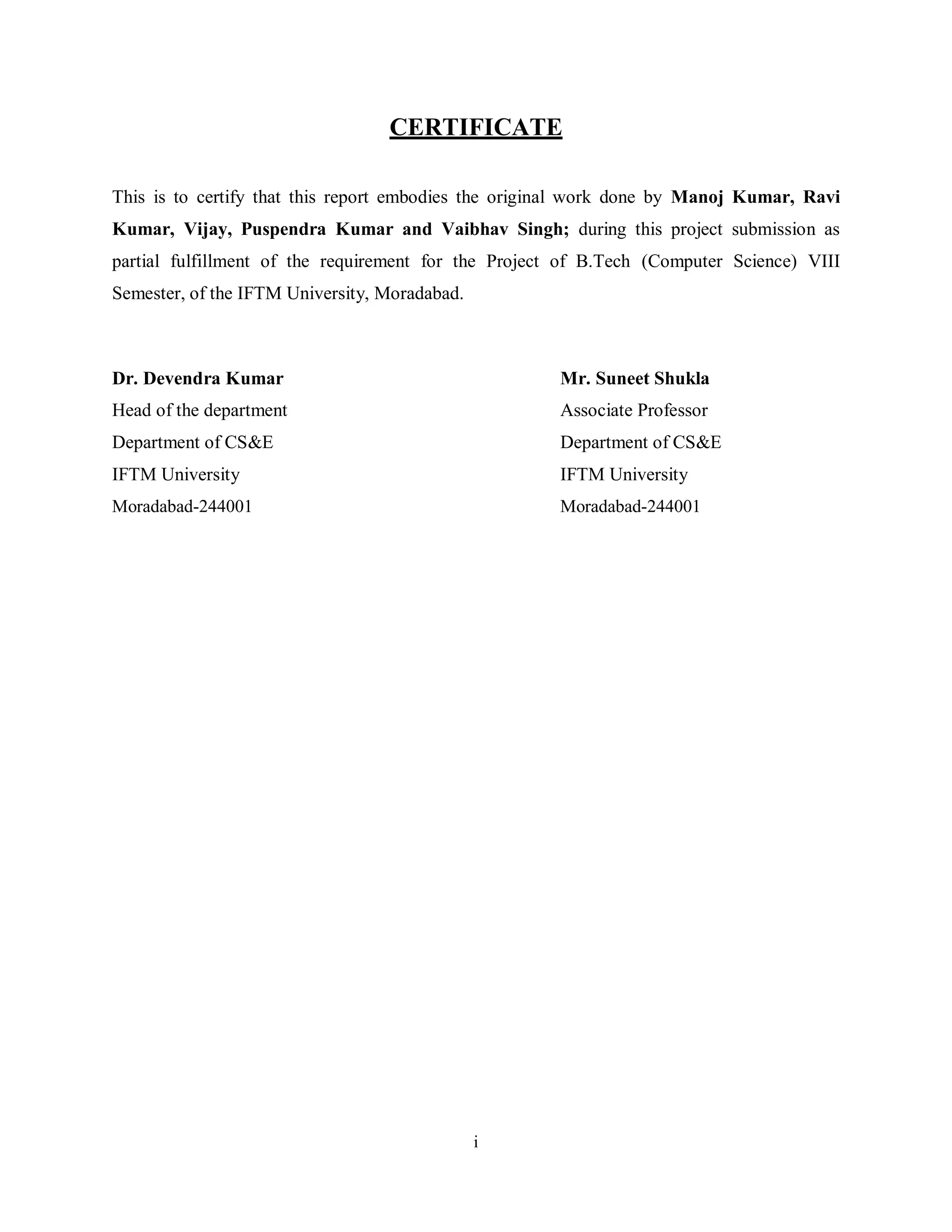 i
CERTIFICATE
This is to certify that this report embodies the original work done by Manoj Kumar, Ravi
Kumar, Vijay, Puspendra Kumar and Vaibhav Singh; during this project submission as
partial fulfillment of the requirement for the Project of B.Tech (Computer Science) VIII
Semester, of the IFTM University, Moradabad.
Dr. Devendra Kumar Mr. Suneet Shukla
Head of the department Associate Professor
Department of CS&E Department of CS&E
IFTM University IFTM University
Moradabad-244001 Moradabad-244001
 