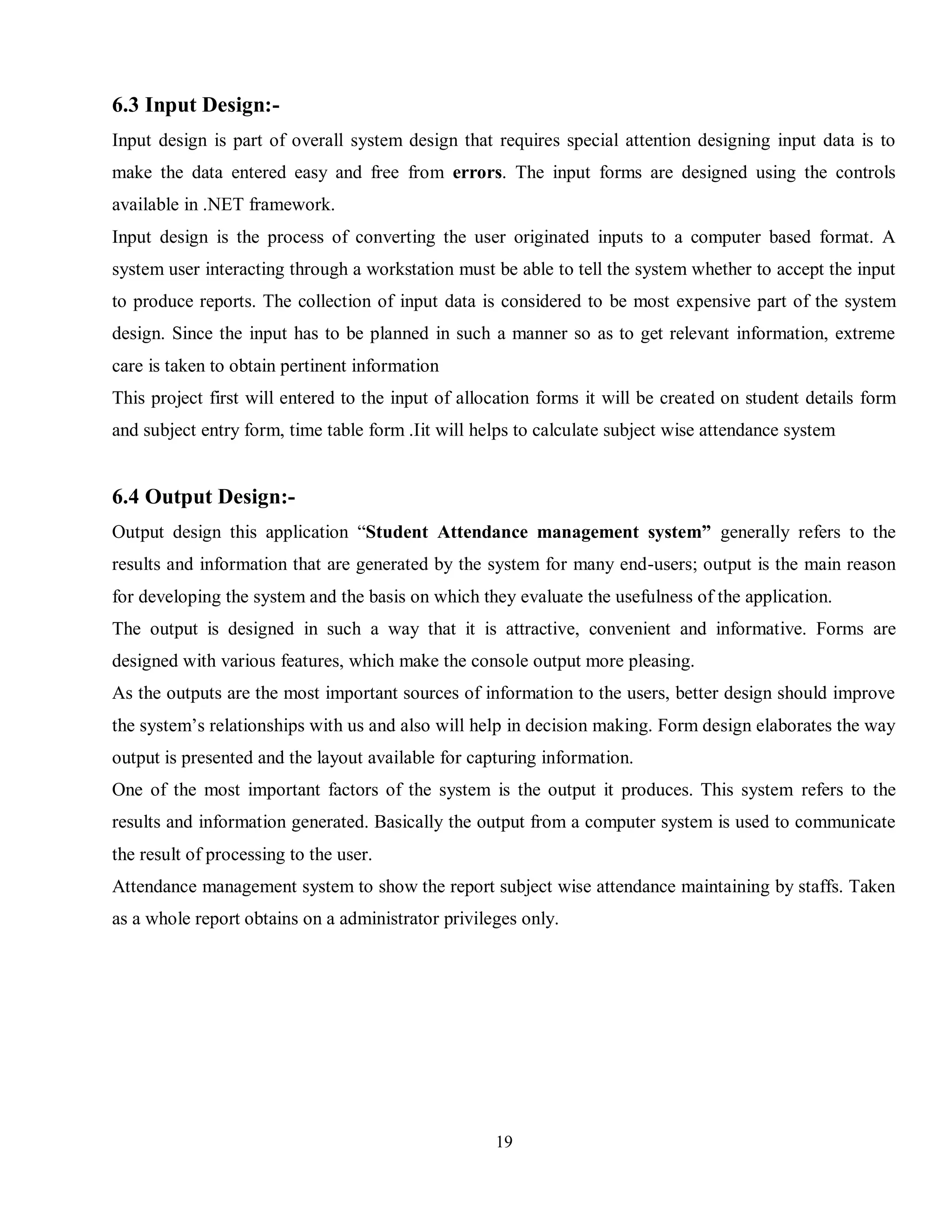 19
6.3 Input Design:-
Input design is part of overall system design that requires special attention designing input data is to
make the data entered easy and free from errors. The input forms are designed using the controls
available in .NET framework.
Input design is the process of converting the user originated inputs to a computer based format. A
system user interacting through a workstation must be able to tell the system whether to accept the input
to produce reports. The collection of input data is considered to be most expensive part of the system
design. Since the input has to be planned in such a manner so as to get relevant information, extreme
care is taken to obtain pertinent information
This project first will entered to the input of allocation forms it will be created on student details form
and subject entry form, time table form .Iit will helps to calculate subject wise attendance system
6.4 Output Design:-
Output design this application “Student Attendance management system” generally refers to the
results and information that are generated by the system for many end-users; output is the main reason
for developing the system and the basis on which they evaluate the usefulness of the application.
The output is designed in such a way that it is attractive, convenient and informative. Forms are
designed with various features, which make the console output more pleasing.
As the outputs are the most important sources of information to the users, better design should improve
the system’s relationships with us and also will help in decision making. Form design elaborates the way
output is presented and the layout available for capturing information.
One of the most important factors of the system is the output it produces. This system refers to the
results and information generated. Basically the output from a computer system is used to communicate
the result of processing to the user.
Attendance management system to show the report subject wise attendance maintaining by staffs. Taken
as a whole report obtains on a administrator privileges only.
 
