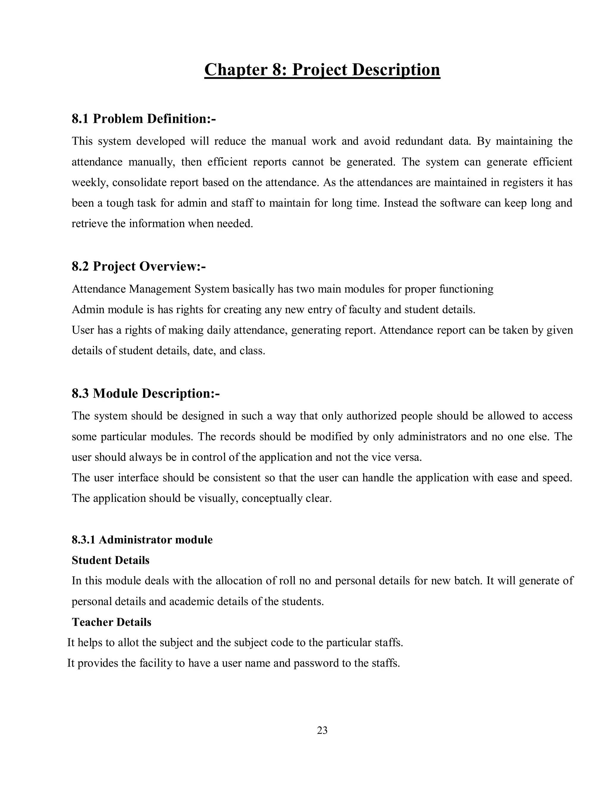 23
Chapter 8: Project Description
8.1 Problem Definition:-
This system developed will reduce the manual work and avoid redundant data. By maintaining the
attendance manually, then efficient reports cannot be generated. The system can generate efficient
weekly, consolidate report based on the attendance. As the attendances are maintained in registers it has
been a tough task for admin and staff to maintain for long time. Instead the software can keep long and
retrieve the information when needed.
8.2 Project Overview:-
Attendance Management System basically has two main modules for proper functioning
Admin module is has rights for creating any new entry of faculty and student details.
User has a rights of making daily attendance, generating report. Attendance report can be taken by given
details of student details, date, and class.
8.3 Module Description:-
The system should be designed in such a way that only authorized people should be allowed to access
some particular modules. The records should be modified by only administrators and no one else. The
user should always be in control of the application and not the vice versa.
The user interface should be consistent so that the user can handle the application with ease and speed.
The application should be visually, conceptually clear.
8.3.1 Administrator module
Student Details
In this module deals with the allocation of roll no and personal details for new batch. It will generate of
personal details and academic details of the students.
Teacher Details
It helps to allot the subject and the subject code to the particular staffs.
It provides the facility to have a user name and password to the staffs.
 