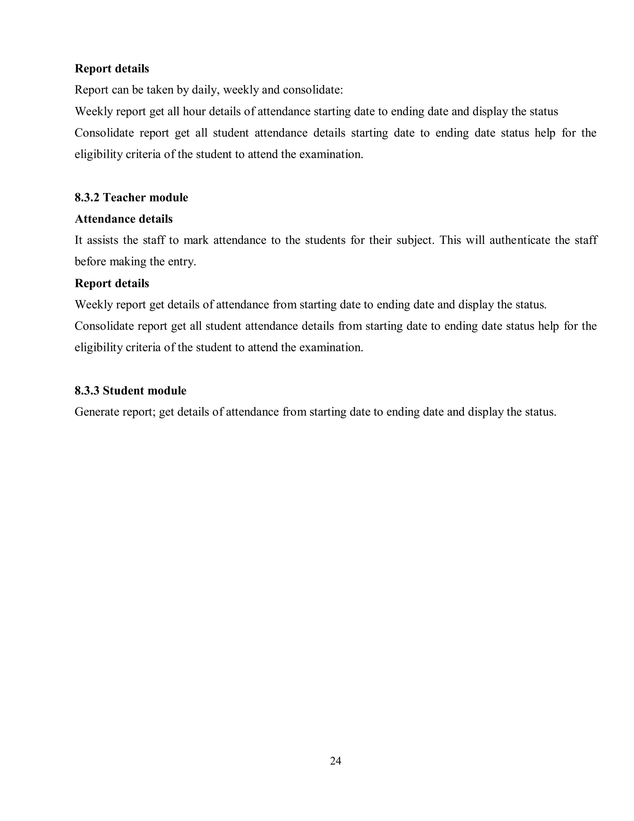 24
Report details
Report can be taken by daily, weekly and consolidate:
Weekly report get all hour details of attendance starting date to ending date and display the status
Consolidate report get all student attendance details starting date to ending date status help for the
eligibility criteria of the student to attend the examination.
8.3.2 Teacher module
Attendance details
It assists the staff to mark attendance to the students for their subject. This will authenticate the staff
before making the entry.
Report details
Weekly report get details of attendance from starting date to ending date and display the status.
Consolidate report get all student attendance details from starting date to ending date status help for the
eligibility criteria of the student to attend the examination.
8.3.3 Student module
Generate report; get details of attendance from starting date to ending date and display the status.
 