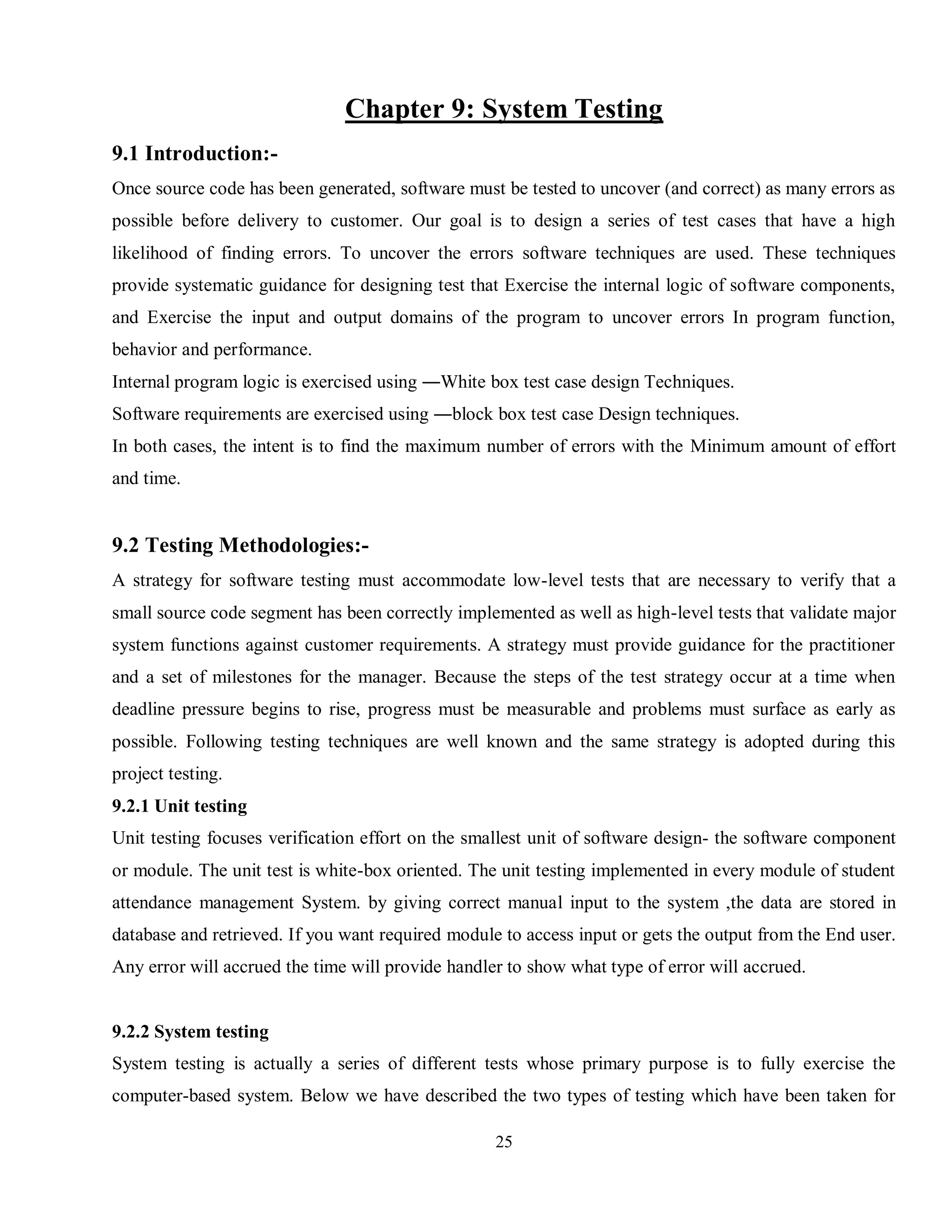 25
Chapter 9: System Testing
9.1 Introduction:-
Once source code has been generated, software must be tested to uncover (and correct) as many errors as
possible before delivery to customer. Our goal is to design a series of test cases that have a high
likelihood of finding errors. To uncover the errors software techniques are used. These techniques
provide systematic guidance for designing test that Exercise the internal logic of software components,
and Exercise the input and output domains of the program to uncover errors In program function,
behavior and performance.
Internal program logic is exercised using ―White box test case design Techniques.
Software requirements are exercised using ―block box test case Design techniques.
In both cases, the intent is to find the maximum number of errors with the Minimum amount of effort
and time.
9.2 Testing Methodologies:-
A strategy for software testing must accommodate low-level tests that are necessary to verify that a
small source code segment has been correctly implemented as well as high-level tests that validate major
system functions against customer requirements. A strategy must provide guidance for the practitioner
and a set of milestones for the manager. Because the steps of the test strategy occur at a time when
deadline pressure begins to rise, progress must be measurable and problems must surface as early as
possible. Following testing techniques are well known and the same strategy is adopted during this
project testing.
9.2.1 Unit testing
Unit testing focuses verification effort on the smallest unit of software design- the software component
or module. The unit test is white-box oriented. The unit testing implemented in every module of student
attendance management System. by giving correct manual input to the system ,the data are stored in
database and retrieved. If you want required module to access input or gets the output from the End user.
Any error will accrued the time will provide handler to show what type of error will accrued.
9.2.2 System testing
System testing is actually a series of different tests whose primary purpose is to fully exercise the
computer-based system. Below we have described the two types of testing which have been taken for
 