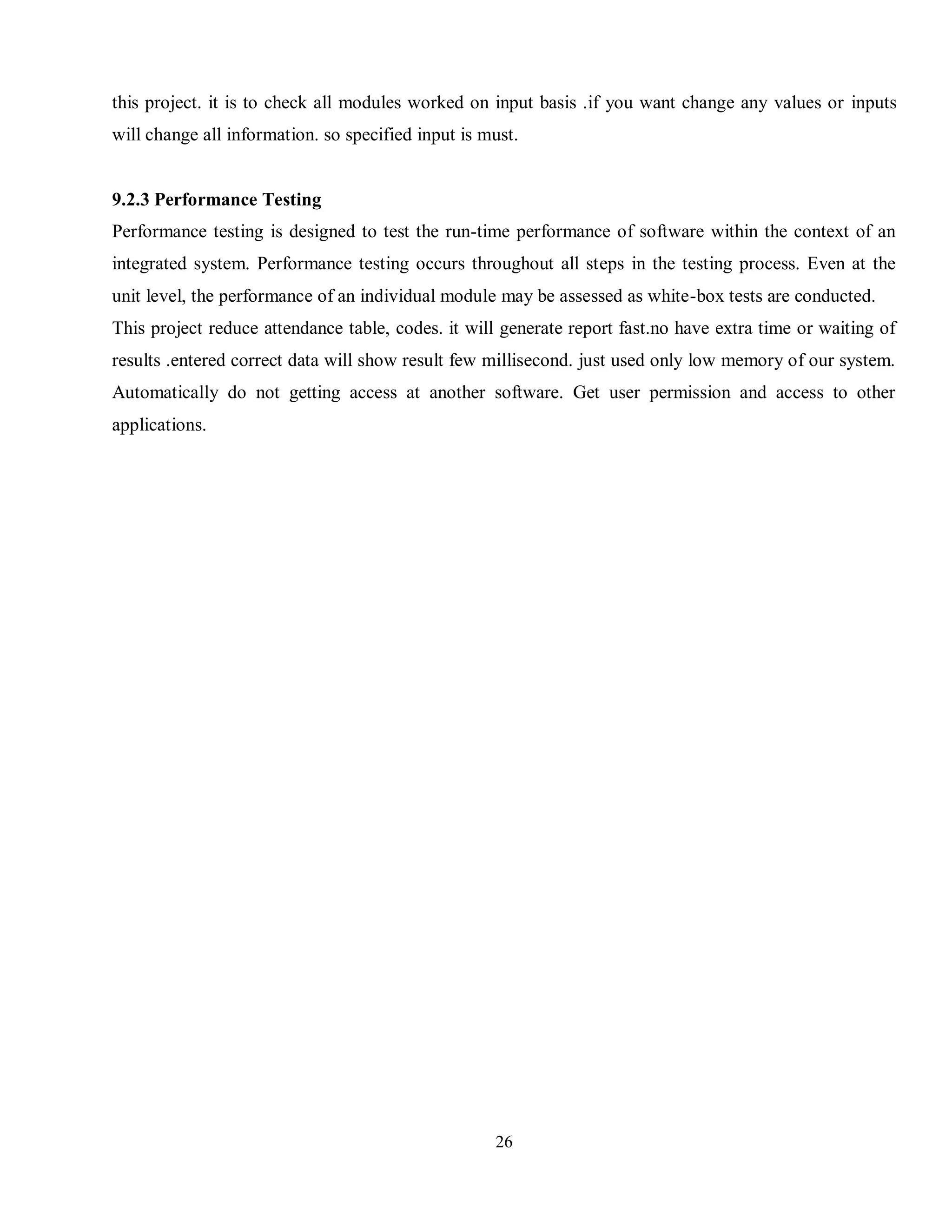 26
this project. it is to check all modules worked on input basis .if you want change any values or inputs
will change all information. so specified input is must.
9.2.3 Performance Testing
Performance testing is designed to test the run-time performance of software within the context of an
integrated system. Performance testing occurs throughout all steps in the testing process. Even at the
unit level, the performance of an individual module may be assessed as white-box tests are conducted.
This project reduce attendance table, codes. it will generate report fast.no have extra time or waiting of
results .entered correct data will show result few millisecond. just used only low memory of our system.
Automatically do not getting access at another software. Get user permission and access to other
applications.
 