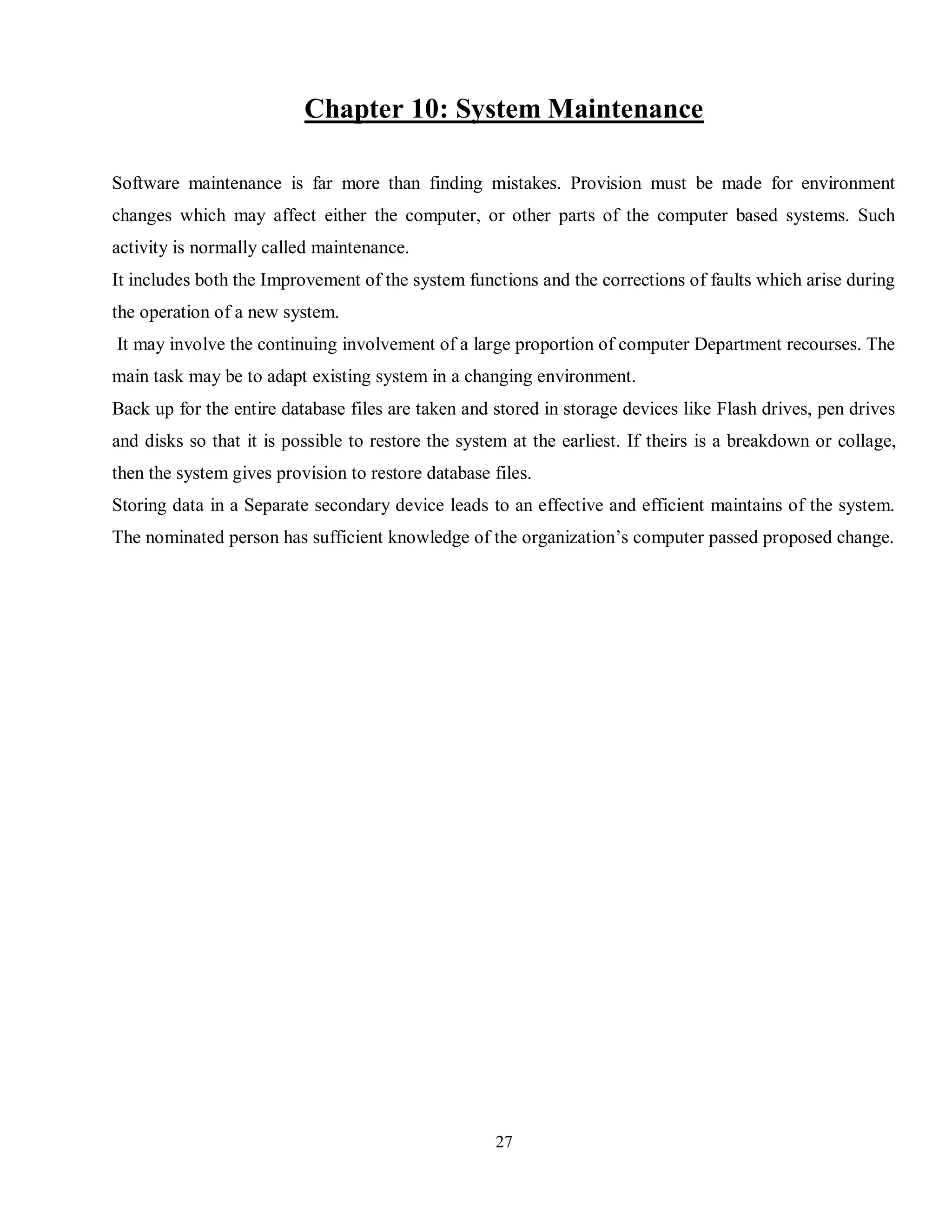 27
Chapter 10: System Maintenance
Software maintenance is far more than finding mistakes. Provision must be made for environment
changes which may affect either the computer, or other parts of the computer based systems. Such
activity is normally called maintenance.
It includes both the Improvement of the system functions and the corrections of faults which arise during
the operation of a new system.
It may involve the continuing involvement of a large proportion of computer Department recourses. The
main task may be to adapt existing system in a changing environment.
Back up for the entire database files are taken and stored in storage devices like Flash drives, pen drives
and disks so that it is possible to restore the system at the earliest. If theirs is a breakdown or collage,
then the system gives provision to restore database files.
Storing data in a Separate secondary device leads to an effective and efficient maintains of the system.
The nominated person has sufficient knowledge of the organization’s computer passed proposed change.
 