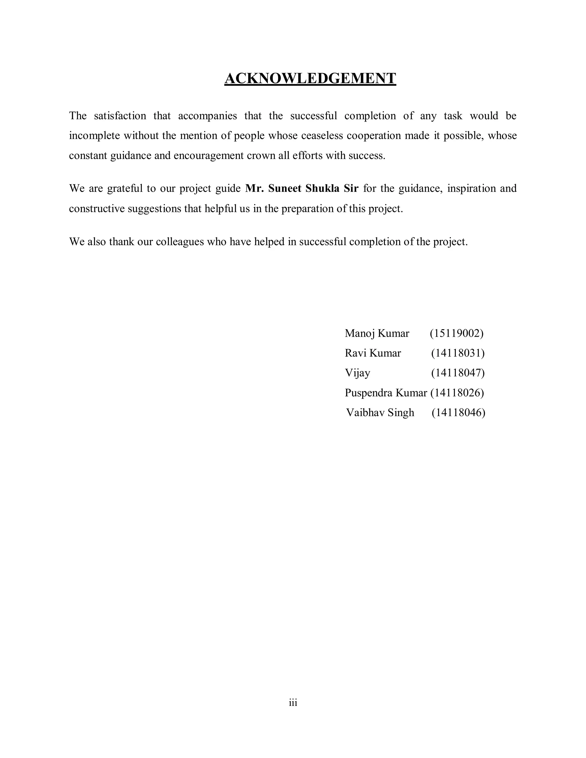iii
ACKNOWLEDGEMENT
The satisfaction that accompanies that the successful completion of any task would be
incomplete without the mention of people whose ceaseless cooperation made it possible, whose
constant guidance and encouragement crown all efforts with success.
We are grateful to our project guide Mr. Suneet Shukla Sir for the guidance, inspiration and
constructive suggestions that helpful us in the preparation of this project.
We also thank our colleagues who have helped in successful completion of the project.
Manoj Kumar (15119002)
Ravi Kumar (14118031)
Vijay (14118047)
Puspendra Kumar (14118026)
Vaibhav Singh (14118046)
 