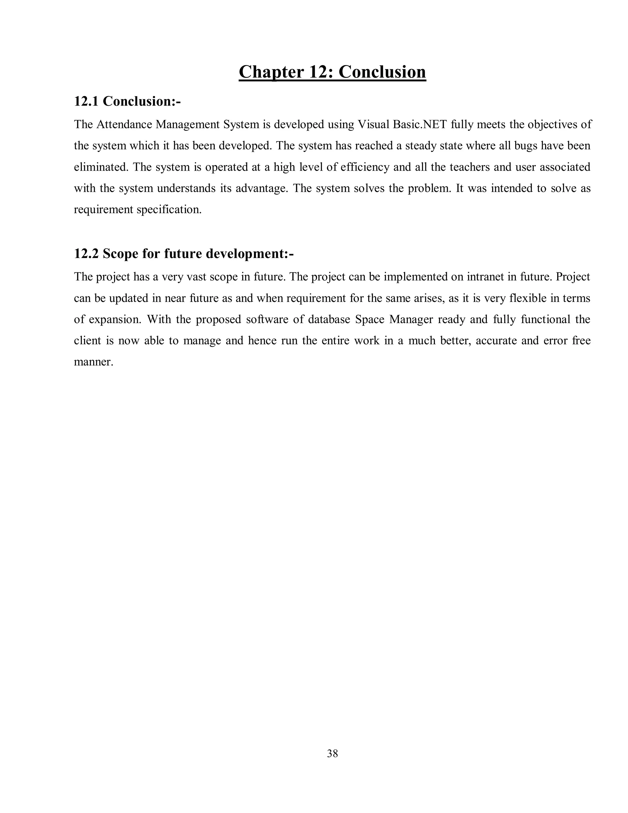 38
Chapter 12: Conclusion
12.1 Conclusion:-
The Attendance Management System is developed using Visual Basic.NET fully meets the objectives of
the system which it has been developed. The system has reached a steady state where all bugs have been
eliminated. The system is operated at a high level of efficiency and all the teachers and user associated
with the system understands its advantage. The system solves the problem. It was intended to solve as
requirement specification.
12.2 Scope for future development:-
The project has a very vast scope in future. The project can be implemented on intranet in future. Project
can be updated in near future as and when requirement for the same arises, as it is very flexible in terms
of expansion. With the proposed software of database Space Manager ready and fully functional the
client is now able to manage and hence run the entire work in a much better, accurate and error free
manner.
 