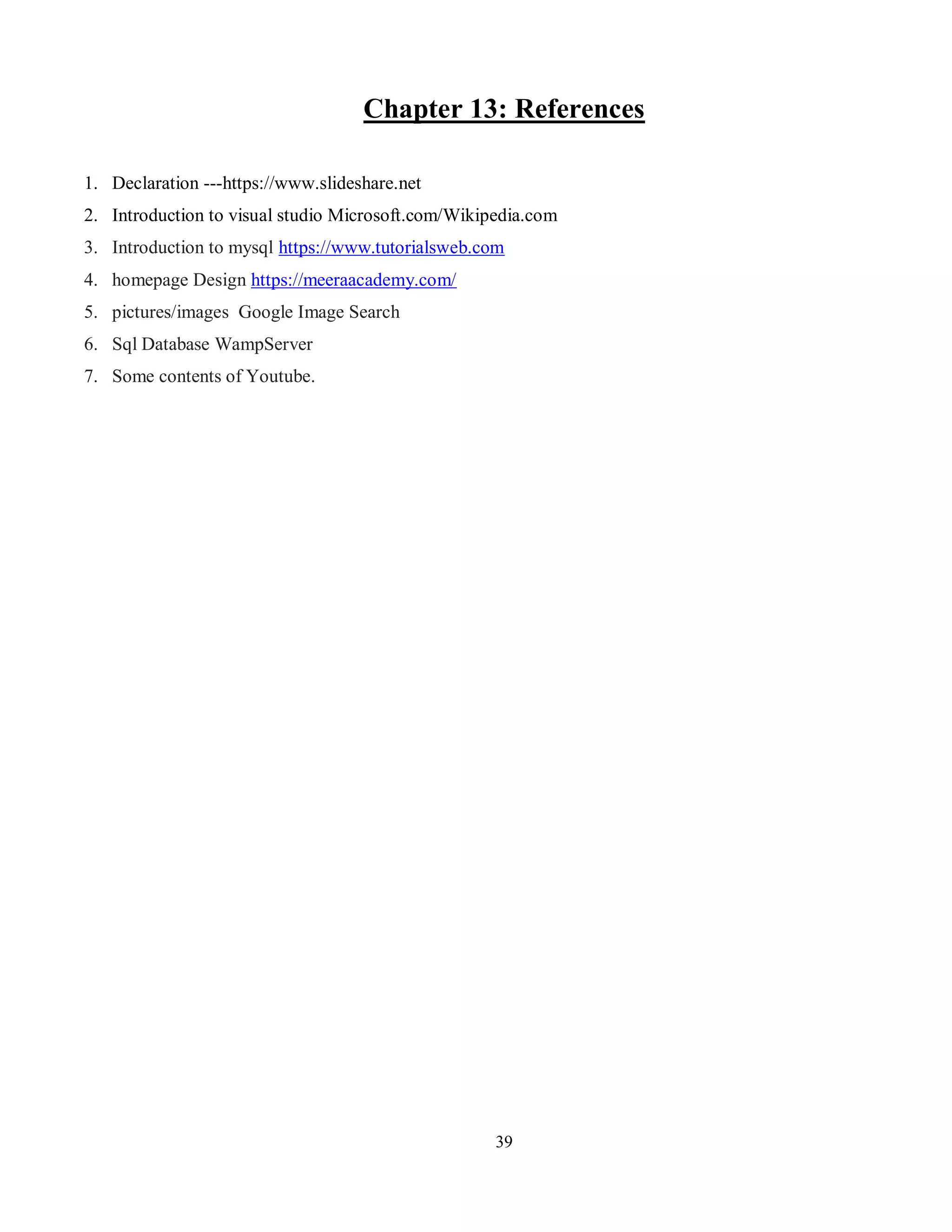 39
Chapter 13: References
1. Declaration ---https://www.slideshare.net
2. Introduction to visual studio Microsoft.com/Wikipedia.com
3. Introduction to mysql https://www.tutorialsweb.com
4. homepage Design https://meeraacademy.com/
5. pictures/images Google Image Search
6. Sql Database WampServer
7. Some contents of Youtube.
 