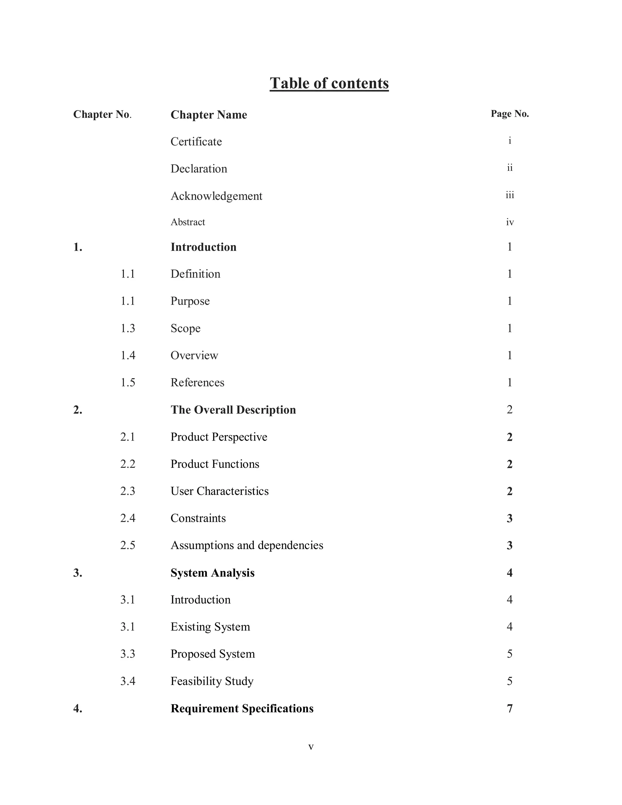 v
Table of contents
Chapter No. Chapter Name Page No.
Certificate i
Declaration ii
Acknowledgement iii
Abstract iv
1. Introduction 1
1.1 Definition 1
1.1 Purpose 1
1.3 Scope 1
1.4 Overview 1
1.5 References 1
2. The Overall Description 2
2.1 Product Perspective 2
2.2 Product Functions 2
2.3 User Characteristics 2
2.4 Constraints 3
2.5 Assumptions and dependencies 3
3. System Analysis 4
3.1 Introduction 4
3.1 Existing System 4
3.3 Proposed System 5
3.4 Feasibility Study 5
4. Requirement Specifications 7
 