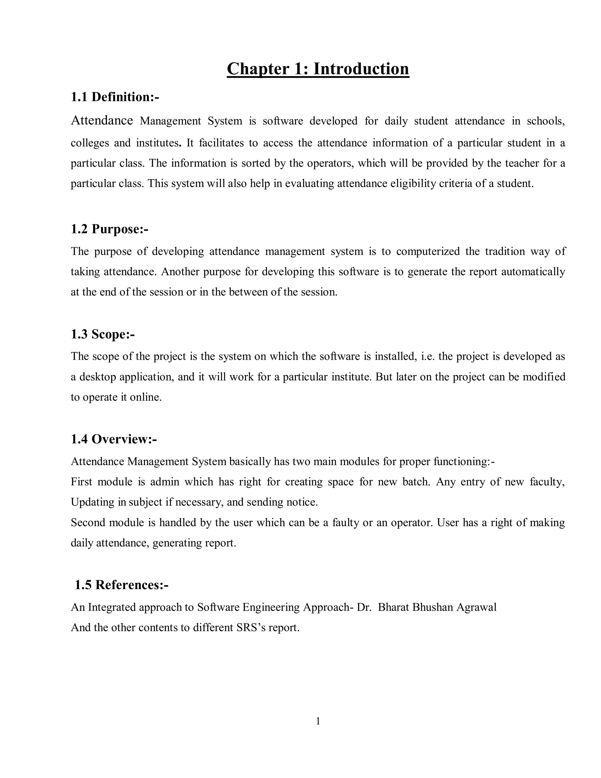 1
Chapter 1: Introduction
1.1 Definition:-
Attendance Management System is software developed for daily student attendance in schools,
colleges and institutes. It facilitates to access the attendance information of a particular student in a
particular class. The information is sorted by the operators, which will be provided by the teacher for a
particular class. This system will also help in evaluating attendance eligibility criteria of a student.
1.2 Purpose:-
The purpose of developing attendance management system is to computerized the tradition way of
taking attendance. Another purpose for developing this software is to generate the report automatically
at the end of the session or in the between of the session.
1.3 Scope:-
The scope of the project is the system on which the software is installed, i.e. the project is developed as
a desktop application, and it will work for a particular institute. But later on the project can be modified
to operate it online.
1.4 Overview:-
Attendance Management System basically has two main modules for proper functioning:-
First module is admin which has right for creating space for new batch. Any entry of new faculty,
Updating in subject if necessary, and sending notice.
Second module is handled by the user which can be a faulty or an operator. User has a right of making
daily attendance, generating report.
1.5 References:-
An Integrated approach to Software Engineering Approach- Dr. Bharat Bhushan Agrawal
And the other contents to different SRS’s report.
 