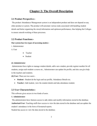 2
Chapter 2: The Overall Description
2.1 Product Perspective:-
The product Attendances Management system is an independent product and does not depend on any
other product or system. The product will automate various tasks associated with handling student
details and better organizing the stored information and optimum performance, thus helping the Colleges
to ensure smooth working of these processes.
2.2 Product Functions:-
Our system has two types of accessing modes:-
i. Administrator
ii. User
 Teacher
 Student
(i) Administrator
Administrator have rights to manage student details, add a new student, provide register number for all
students, assign each student a course etc., Administrator can update his profile, and also can give help
to the teachers and students.
(ii) User: There are two users:-
 Student: -Student do the login and see profile, Attendance Details etc.
 Teacher:-Add student, view the student details and take attendance student.
2.3 User Characteristics:-
This software gives access to two kinds of users.
1. Administrator:
The administrators have features access to add, delete and modify information stored in the database.
Authorized User: Teaching staffs have access to view the data stored in the database and can update the
student’s attendance in the form of formatted reports.
Student has access to view the data stored in the database.
 