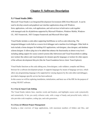 11
Chapter 5: Software Description
5.1 Visual Studio 2008:-
Microsoft Visual Studio is an Integrated Development Environment (IDE) from Microsoft . It can be
used to develop console and graphical user interface applications along with Windows
form, applications, web sites, web applications, and web services in both native code together
with managed code for all platforms supported by Microsoft Windows, Windows Mobile, Windows
CE, .NET Framework, .NET Compact Framework and Microsoft Silver light.
Visual Studio includes a code editor supporting IntelliSense as well as code refactoring. The
integrated debugger works both as a source-level debugger and a machine-level debugger. Other built-in
tools include a forms designer for building GUI applications, web designer, class designer, and database
schema designer. It allows plug-ins to be added that enhance the functionality at almost every level -
including adding support for source control systems (like Subversion and Visual SourceSafe) to adding
new toolsets like editors and visual designers for domain-specific languages or toolsets for other aspects
of the software development lifecycle (like the Team Foundation Server client: Team Explorer).
Visual Studio functions as the code editing area, form designer, code validator, compiler and library
browser for a software development project. It supports languages by means of language services, which
allow any programming language to be supported (to varying degrees) by the code editor and debugger,
provided a language-specific service has been authored.
In this course we will be exploring installation, initialization, and basic use of the IDE for the purpose of
writing VB.NET software.
5.1.1 Fast & Smart Code Editing
The Visual Studio indents lines, matches words and brackets, and highlights source code syntactically
and semantically. It lets you easily refractor code, with a range of handy and powerful tools, while it
also provides code templates, coding tips, and code generators.
5.1.2 Easy & Efficient Project Management
Keeping a clear overview of large applications, with maximum numbers of folders and files, and
 
