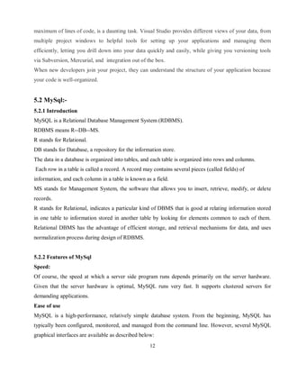 12
maximum of lines of code, is a daunting task. Visual Studio provides different views of your data, from
multiple project windows to helpful tools for setting up your applications and managing them
efficiently, letting you drill down into your data quickly and easily, while giving you versioning tools
via Subversion, Mercurial, and integration out of the box.
When new developers join your project, they can understand the structure of your application because
your code is well-organized.
5.2 MySql:-
5.2.1 Introduction
MySQL is a Relational Database Management System (RDBMS).
RDBMS means R--DB--MS.
R stands for Relational.
DB stands for Database, a repository for the information store.
The data in a database is organized into tables, and each table is organized into rows and columns.
Each row in a table is called a record. A record may contains several pieces (called fields) of
information, and each column in a table is known as a field.
MS stands for Management System, the software that allows you to insert, retrieve, modify, or delete
records.
R stands for Relational, indicates a particular kind of DBMS that is good at relating information stored
in one table to information stored in another table by looking for elements common to each of them.
Relational DBMS has the advantage of efficient storage, and retrieval mechanisms for data, and uses
normalization process during design of RDBMS.
5.2.2 Features of MySql
Speed:
Of course, the speed at which a server side program runs depends primarily on the server hardware.
Given that the server hardware is optimal, MySQL runs very fast. It supports clustered servers for
demanding applications.
Ease of use
MySQL is a high-performance, relatively simple database system. From the beginning, MySQL has
typically been configured, monitored, and managed from the command line. However, several MySQL
graphical interfaces are available as described below:
 