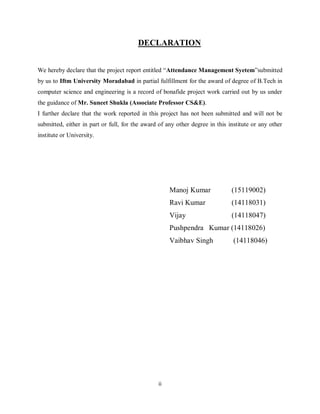 ii
DECLARATION
We hereby declare that the project report entitled “Attendance Management Syetem”submitted
by us to Iftm University Moradabad in partial fulfillment for the award of degree of B.Tech in
computer science and engineering is a record of bonafide project work carried out by us under
the guidance of Mr. Suneet Shukla (Associate Professor CS&E).
I further declare that the work reported in this project has not been submitted and will not be
submitted, either in part or full, for the award of any other degree in this institute or any other
institute or University.
Manoj Kumar (15119002)
Ravi Kumar (14118031)
Vijay (14118047)
Pushpendra Kumar (14118026)
Vaibhav Singh (14118046)
 