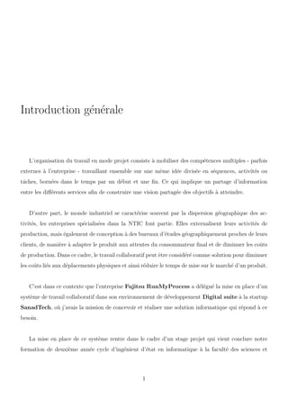 Introduction g´en´erale
L’organisation du travail en mode projet consiste `a mobiliser des comp´etences multiples - parfois
externes `a l’entreprise - travaillant ensemble sur une mˆeme id´ee divis´ee en s´equences, activit´es ou
tˆaches, born´ees dans le temps par un d´ebut et une ﬁn. Ce qui implique un partage d’information
entre les diﬀ´erents services aﬁn de construire une vision partag´ee des objectifs `a atteindre.
D’autre part, le monde industriel se caract´erise souvent par la dispersion g´eographique des ac-
tivit´es, les entreprises sp´ecialis´ees dans la NTIC font partie. Elles externalisent leurs activit´es de
production, mais ´egalement de conception `a des bureaux d’´etudes g´eographiquement proches de leurs
clients, de mani`ere `a adapter le produit aux attentes du consommateur ﬁnal et de diminuer les coˆuts
de production. Dans ce cadre, le travail collaboratif peut ˆetre consid´er´e comme solution pour diminuer
les coˆuts li´es aux d´eplacements physiques et ainsi r´eduire le temps de mise sur le march´e d’un produit.
C’est dans ce contexte que l’entreprise Fujitsu RunMyProcess a d´el´egu´e la mise en place d’un
syst`eme de travail collaboratif dans son environnement de d´eveloppement Digital suite `a la startup
SanadTech, o`u j’avais la mission de concevoir et r´ealiser une solution informatique qui r´epond `a ce
besoin.
La mise en place de ce syst`eme rentre dans le cadre d’un stage projet qui vient conclure notre
formation de deuxi`eme ann´ee cycle d’ing´enieur d’´etat en informatique `a la facult´e des sciences et
1
 