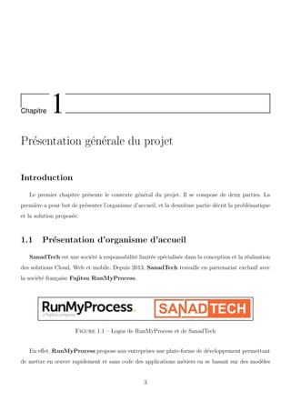 Chapitre 1
Pr´esentation g´en´erale du projet
Introduction
Le premier chapitre pr´esente le contexte g´en´eral du projet. Il se compose de deux parties. La
premi`ere a pour but de pr´esenter l’organisme d’accueil, et la deuxi`eme partie d´ecrit la probl´ematique
et la solution propos´ee.
1.1 Pr´esentation d’organisme d’accueil
SanadTech est une soci´et´e `a responsabilit´e limit´ee sp´ecialis´ee dans la conception et la r´ealisation
des solutions Cloud, Web et mobile. Depuis 2013, SanadTech travaille en partenariat exclusif avec
la soci´et´e fran¸caise Fujitsu RunMyProcess.
Figure 1.1 – Logos de RunMyProcess et de SanadTech
En eﬀet, RunMyProcess propose aux entreprises une plate-forme de d´eveloppement permettant
de mettre en œuvre rapidement et sans code des applications m´etiers en se basant sur des mod`eles
3
 
