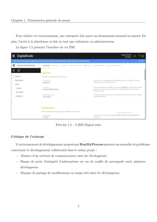 Chapitre 1. Pr´esentation g´en´erale du projet
Pour utiliser cet environnement, une entreprise doit payer un abonnement mensuel ou annuel. De
plus, l’acc`es `a la plateforme se fait en tant que utilisateur ou administrateur.
La ﬁgure 1.2 pr´esente l’interface de cet IDE.
Figure 1.2 – L’IDE Digital suite
Critique de l’existant
L’environnement de d´eveloppement propos´e par RunMyProcess pr´esente un ensemble de probl`emes
concernant le d´eveloppement collaboratif dans le mˆeme projet :
— Absence d’un syst`eme de communication entre les d´eveloppeurs.
— Risque de perte d’int´egrit´e d’informations en cas de conﬂit de sauvegarde entre plusieurs
d´eveloppeurs.
— Manque de partage de modiﬁcations en temps r´eel entre les d´eveloppeurs.
5
 