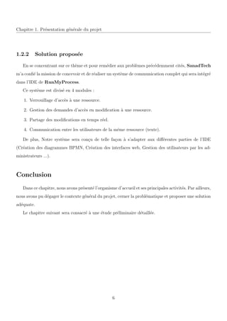 Chapitre 1. Pr´esentation g´en´erale du projet
1.2.2 Solution propos´ee
En se concentrant sur ce th`eme et pour rem´edier aux probl`emes pr´ec´edemment cit´es, SanadTech
m’a conﬁ´e la mission de concevoir et de r´ealiser un syst`eme de communication complet qui sera int´egr´e
dans l’IDE de RunMyProcess.
Ce syst`eme est divis´e en 4 modules :
1. Verrouillage d’acc`es `a une ressource.
2. Gestion des demandes d’acc`es en modiﬁcation `a une ressource.
3. Partage des modiﬁcations en temps r´eel.
4. Communication entre les utilisateurs de la mˆeme ressource (texte).
De plus, Notre syst`eme sera con¸cu de telle fa¸con `a s’adapter aux diﬀ´erentes parties de l’IDE
(Cr´eation des diagrammes BPMN, Cr´eation des interfaces web, Gestion des utilisateurs par les ad-
ministrateurs ...).
Conclusion
Dans ce chapitre, nous avons pr´esent´e l’organisme d’accueil et ses principales activit´es. Par ailleurs,
nous avons pu d´egager le contexte g´en´eral du projet, cerner la probl´ematique et proposer une solution
ad´equate.
Le chapitre suivant sera consacr´e `a une ´etude pr´eliminaire d´etaill´ee.
6
 