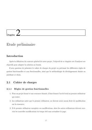 Chapitre 2
Etude pr´eliminaire
Introduction
Apr`es la d´eﬁnition du contexte g´en´eral de notre projet, l’objectif de ce chapitre est d’analyser ses
objectifs pour adapter la solution au besoin.
Il sera question de pr´esenter le cahier de charges du projet en pr´ecisant les diﬀ´erentes r`egles de
gestion fonctionnelles et non fonctionnelles, ainsi que la m´ethodologie de d´eveloppement choisie en
justiﬁant ce choix.
2.1 Cahier de charges
2.1.1 R`egles de gestion fonctionnelles
1. Pour un projet donn´e et une ressource donn´ee, il faut donner l’acc`es total au premier utilisateur
qui rentre.
2. Les utilisateurs autre que le premier utilisateur, ne doivent avoir aucun droit de modiﬁcation
sur la ressource.
3. Si le premier utilisateur enregistre ses modiﬁcations, alors les autres utilisateurs doivent rece-
voir les nouvelles modiﬁcations en temps r´eel sans actualiser la page.
7
 