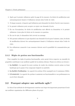 Chapitre 2. Etude pr´eliminaire
4. Apr`es que le premier utilisateur quitte la page de la ressource, les droits de modiﬁcation sont
automatiquement donn´es `a l’utilisateur suivant selon l’ordre de visite.
5. `A chaque moment, n’importe quel utilisateur peut demander les droits d’acc`es `a une ressource.
6. Le premier utilisateur peut accepter ou rejeter une demande d’acc`es.
7. En cas d’acceptation, les droits de modiﬁcation sont aﬀect´es au demandeur et le premier
utilisateur n’aura plus de droits sur la ressource en question.
8. En cas de rejet, le demandeur doit recevoir un message.
9. Si le premier utilisateur n’a pas r´epondu `a une demande d’acc`es pour 5 minutes, alors, les droits
de modiﬁcation doivent ˆetre automatiquement donn´es `a l’utilisateur suivant selon l’ordre de
visite.
10. Les utilisateurs connect´es `a une ressource doivent avoir la possibilit´e de communication par
texte.
2.1.2 R`egles de gestion non fonctionnelles
Pour compl´eter les r`egles de gestion fonctionnelles, notre projet devra respecter un ensemble de
propri´et´es contribuant `a une meilleure qualit´e de la solution obtenue. Parmi ces crit`eres on retrouve :
1. La ﬁabilit´e : la capacit´e du notre syst`eme de rendre des r´esultats corrects mˆeme en ´etant
handicap´e par la panne d’un composant (logiciel ou mat´eriel).
2. La facilit´e d’utilisation : la capacit´e du syst`eme d’ˆetre manipul´e avec le minimum d’eﬀort.
3. L’´evolutivit´e : la capacit´e du syst`eme `a maintenir ses fonctionnalit´es et ses performances en
cas de forte demande.
2.2 Pourquoi adopter une m´ethode agile ?
Le choix d’une m´ethode de d´eveloppement constitue une ´etape tr`es importante permettant d’avoir
une meilleure organisation des diﬀ´erentes phases du projet.
8
 