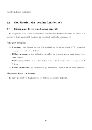 Chapitre 2. Etude pr´eliminaire
2.7 Mod´elisation des besoins fonctionnels
2.7.1 Diagramme de cas d’utilisation g´en´erale
Un diagramme de cas d’utilisation mod´elise les interactions fonctionnelles entre les acteurs et le
syst`eme. Il d´ecrit un ensemble d’actions qui produisent un r´esultat observable [4].
Notions et d´eﬁnitions
— Ressource : tout ´el´ement qui peut ˆetre manipul´e par des utilisateurs de l’IDE (un mod`ele,
une page web, un tableau de bord . . .)
— Utilisateur connect´e : un utilisateur qui utilise une ressource soit en mode lecture ou en
mode ´ecriture.
— Utilisateur principale : le seul utilisateur qui a le droit d’utiliser une ressource en mode
´ecriture.
— Utilisateur secondaire : un utilisateur qui a seulement l’acc`es en lecture `a une ressource.
Diagramme de cas d’utilisation
La ﬁgure 2.1 montre le diagramme de cas d’utilisation g´en´erale du projet.
13
 