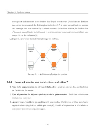 Chapitre 3. Etude technique
messages et d’abonnement `a ces derniers dans lequel les diﬀuseurs (publishers) ne destinent
pas a priori les messages `a des destinataires (subscribers). `A la place, une cat´egorie est associ´ee
aux messages ´emis sans savoir s’il y a des destinataires. De la mˆeme mani`ere, les destinataires
s’abonnent aux cat´egories les int´eressant et ne re¸coivent que les messages correspondant, sans
savoir s’il y a des diﬀuseurs [6].
La Figure 3.1 repr´esente l’architecture physique du syst`eme.
Figure 3.1 – Architecture physique du syst`eme
3.1.1 Pourquoi adopter une architecture multi-tiers ?
1. Une forte augmentation du niveau de la ﬁabilit´e : plusieurs serveurs donc une limitation
de l’arrˆet total du service.
2. Une s´eparation de logique applicative de la pr´esentation : facilit´e de maintenance
´evolutive ou corrective.
3. Assurer une ´evolutivit´e du syst`eme : Si nous voulons b´en´eﬁcier du syst`eme par d’autre
types de clients (application mobile par exemple), il suﬃt d’impl´ementer le cˆot´e client et
consommer nos services d´ej`a d´evelopp´es.
16
 