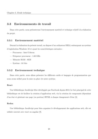 Chapitre 3. Etude technique
3.3 Environnements de travail
Dans cette partie, nous pr´esenterons l’environnement mat´eriel et technique relatif `a la r´ealisation
du projet.
3.3.1 Environnement mat´eriel
Durant la r´ealisation du pr´esent travail, on dispose d’un ordinateur DELL embarquant un syst`eme
d’exploitation Windows 10 et ayant les caract´eristiques suivantes :
— Processeur : Intel Celeron
— Fr´equence processeur : 1.60 GHz
— M´emoire RAM : 6GB
— Syst`eme : 64 bits
3.3.2 Environnement technique
Dans cette partie, nous allons pr´esenter les diﬀ´erents outils et langages de programmation que
nous avons utilis´e pour la mise en place de notre syst`eme.
React
Une biblioth`eque JavaScript libre d´evelopp´ee par Facebook depuis 2013. Le but principal de cette
biblioth`eque est de faciliter la cr´eation d’application web, via la cr´eation de composants d´ependant
d’un ´etat et g´en´erant une page (ou portion) HTML `a chaque changement d’´etat [8].
Redux
Une biblioth`eque JavaScript pour bien organiser le d´eveloppement des applications web, elle est
utilis´ee souvent avec react ou angular [9].
20
 