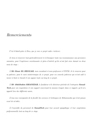 Remerciements
C’est d’abord grˆace `a Dieu, que je voie ce projet cadre s’achever.
Je tiens `a remercier tout particuli`erement et `a t´emoigner toute ma reconnaissance aux personnes
suivantes, pour l’exp´erience enrichissante et plein d’int´erˆet qu’ils m’ont fait vivre durant ces deux
mois de stage :
`A Mr Omar EL BEGGAR, mon encadrant et mon professeur `a l’FSTM. Je le remercie pour
sa patience, pour le suivi ininterrompue de ce projet, pour ses conseils judicieux qui m’ont aid´e `a
mener `a bout ce travail et son appuie toute au long de ce projet.
`A Mr Abdelhakim RHANIZAR, le fondateur et le directeur g´en´erale de l’entreprise Sanad-
Tech pour son inspiration et son support concernant la mission ´evoqu´ee dans ce rapport, qu’il m’a
apport´e lors des diﬀ´erents suivis.
`A tous mes enseignants de la facult´e des sciences et techniques de Mohammedia qui n’ont jamais
cess´e de m’aider.
`A l’ensemble du personnel de SanadTech pour leur accueil sympathique et leur coop´eration
professionnelle tout au long de ce stage.
 