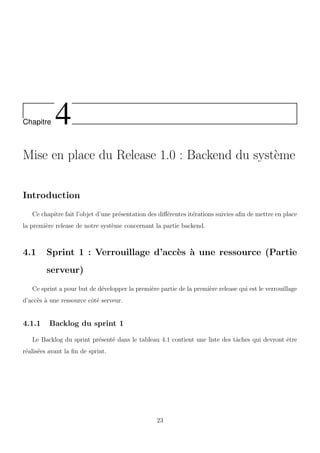 Chapitre 4
Mise en place du Release 1.0 : Backend du syst`eme
Introduction
Ce chapitre fait l’objet d’une pr´esentation des diﬀ´erentes it´erations suivies aﬁn de mettre en place
la premi`ere release de notre syst`eme concernant la partie backend.
4.1 Sprint 1 : Verrouillage d’acc`es `a une ressource (Partie
serveur)
Ce sprint a pour but de d´evelopper la premi`ere partie de la premi`ere release qui est le verrouillage
d’acc`es `a une ressource cˆot´e serveur.
4.1.1 Backlog du sprint 1
Le Backlog du sprint pr´esent´e dans le tableau 4.1 contient une liste des tˆaches qui devront ˆetre
r´ealis´ees avant la ﬁn de sprint.
23
 