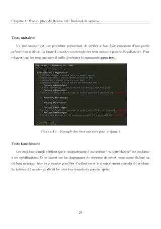 Chapitre 4. Mise en place du Release 1.0 : Backend du syst`eme
Tests unitaires
Un test unitaire est une proc´edure permettant de v´eriﬁer le bon fonctionnement d’une partie
pr´ecise d’un syst`eme. La ﬁgure 4.4 montre un exemple des tests unitaires pour le MegaHandler. Pour
relancer tous les tests unitaires il suﬃt d’ex´ecuter la commande npm test.
Figure 4.4 – Exemple des tests unitaires pour le sprint 1
Tests fonctionnels
Les tests fonctionnels v´eriﬁent que le comportement d’un syst`eme ”en boite blanche” est conforme
`a ses sp´eciﬁcations. En se basant sur les diagrammes de s´equence de sprint, nous avons ´elabor´e un
tableau montrant tous les sc´enarios possibles d’utilisation et le comportement attendu du syst`eme.
Le tableau 4.2 montre en d´etail les tests fonctionnels du premier sprint.
28
 