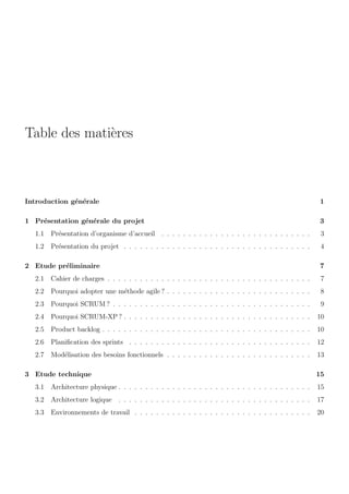 Table des mati`eres
Introduction g´en´erale 1
1 Pr´esentation g´en´erale du projet 3
1.1 Pr´esentation d’organisme d’accueil . . . . . . . . . . . . . . . . . . . . . . . . . . . . 3
1.2 Pr´esentation du projet . . . . . . . . . . . . . . . . . . . . . . . . . . . . . . . . . . . 4
2 Etude pr´eliminaire 7
2.1 Cahier de charges . . . . . . . . . . . . . . . . . . . . . . . . . . . . . . . . . . . . . . 7
2.2 Pourquoi adopter une m´ethode agile ? . . . . . . . . . . . . . . . . . . . . . . . . . . . 8
2.3 Pourquoi SCRUM ? . . . . . . . . . . . . . . . . . . . . . . . . . . . . . . . . . . . . . 9
2.4 Pourquoi SCRUM-XP ? . . . . . . . . . . . . . . . . . . . . . . . . . . . . . . . . . . . 10
2.5 Product backlog . . . . . . . . . . . . . . . . . . . . . . . . . . . . . . . . . . . . . . . 10
2.6 Planiﬁcation des sprints . . . . . . . . . . . . . . . . . . . . . . . . . . . . . . . . . . 12
2.7 Mod´elisation des besoins fonctionnels . . . . . . . . . . . . . . . . . . . . . . . . . . . 13
3 Etude technique 15
3.1 Architecture physique . . . . . . . . . . . . . . . . . . . . . . . . . . . . . . . . . . . . 15
3.2 Architecture logique . . . . . . . . . . . . . . . . . . . . . . . . . . . . . . . . . . . . 17
3.3 Environnements de travail . . . . . . . . . . . . . . . . . . . . . . . . . . . . . . . . . 20
 