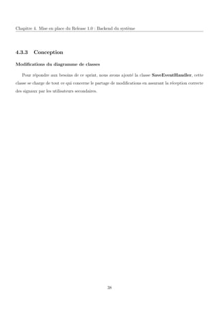 Chapitre 4. Mise en place du Release 1.0 : Backend du syst`eme
4.3.3 Conception
Modiﬁcations du diagramme de classes
Pour r´epondre aux besoins de ce sprint, nous avons ajout´e la classe SaveEventHandler, cette
classe se charge de tout ce qui concerne le partage de modiﬁcations en assurant la r´eception correcte
des signaux par les utilisateurs secondaires.
38
 