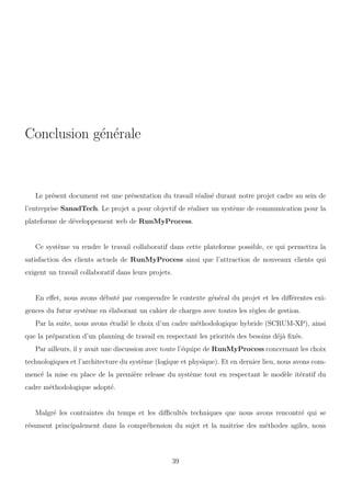 Conclusion g´en´erale
Le pr´esent document est une pr´esentation du travail r´ealis´e durant notre projet cadre au sein de
l’entreprise SanadTech. Le projet a pour objectif de r´ealiser un syst`eme de communication pour la
plateforme de d´eveloppement web de RunMyProcess.
Ce syst`eme va rendre le travail collaboratif dans cette plateforme possible, ce qui permettra la
satisfaction des clients actuels de RunMyProcess ainsi que l’attraction de nouveaux clients qui
exigent un travail collaboratif dans leurs projets.
En eﬀet, nous avons d´ebut´e par comprendre le contexte g´en´eral du projet et les diﬀ´erentes exi-
gences du futur syst`eme en ´elaborant un cahier de charges avec toutes les r`egles de gestion.
Par la suite, nous avons ´etudi´e le choix d’un cadre m´ethodologique hybride (SCRUM-XP), ainsi
que la pr´eparation d’un planning de travail en respectant les priorit´es des besoins d´ej`a ﬁx´es.
Par ailleurs, il y avait une discussion avec toute l’´equipe de RunMyProcess concernant les choix
technologiques et l’architecture du syst`eme (logique et physique). Et en dernier lieu, nous avons com-
menc´e la mise en place de la premi`ere release du syst`eme tout en respectant le mod`ele it´eratif du
cadre m´ethodologique adopt´e.
Malgr´e les contraintes du temps et les diﬃcult´es techniques que nous avons rencontr´e qui se
r´esument principalement dans la compr´ehension du sujet et la maˆıtrise des m´ethodes agiles, nous
39
 
