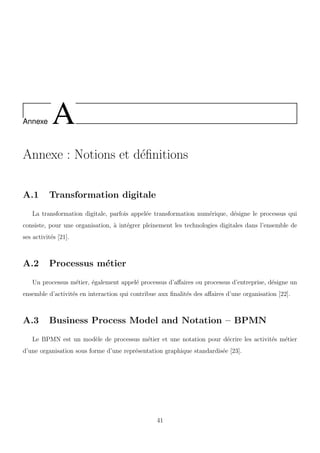 Annexe A
Annexe : Notions et d´eﬁnitions
A.1 Transformation digitale
La transformation digitale, parfois appel´ee transformation num´erique, d´esigne le processus qui
consiste, pour une organisation, `a int´egrer pleinement les technologies digitales dans l’ensemble de
ses activit´es [21].
A.2 Processus m´etier
Un processus m´etier, ´egalement appel´e processus d’aﬀaires ou processus d’entreprise, d´esigne un
ensemble d’activit´es en interaction qui contribue aux ﬁnalit´es des aﬀaires d’une organisation [22].
A.3 Business Process Model and Notation – BPMN
Le BPMN est un mod`ele de processus m´etier et une notation pour d´ecrire les activit´es m´etier
d’une organisation sous forme d’une repr´esentation graphique standardis´ee [23].
41
 