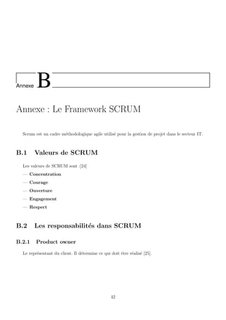 Annexe B
Annexe : Le Framework SCRUM
Scrum est un cadre m´ethodologique agile utilis´e pour la gestion de projet dans le secteur IT.
B.1 Valeurs de SCRUM
Les valeurs de SCRUM sont :[24]
— Concentration
— Courage
— Ouverture
— Engagement
— Respect
B.2 Les responsabilit´es dans SCRUM
B.2.1 Product owner
Le repr´esentant du client. Il d´etermine ce qui doit ˆetre r´ealis´e [25].
42
 