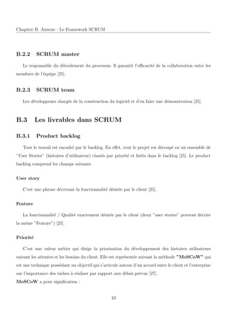Chapitre B. Annexe : Le Framework SCRUM
B.2.2 SCRUM master
Le responsable du d´eroulement du processus. Il garantit l’eﬃcacit´e de la collaboration entre les
membres de l’´equipe [25].
B.2.3 SCRUM team
Les d´eveloppeurs charg´es de la construction du logiciel et d’en faire une d´emonstration [25].
B.3 Les livrables dans SCRUM
B.3.1 Product backlog
Tout le travail est encadr´e par le backlog. En eﬀet, tout le projet est d´ecoup´e en un ensemble de
”User Stories” (histoires d’utilisateur) class´es par priorit´e et list´es dans le backlog [25]. Le product
backlog comprend les champs suivants
User story
C’est une phrase d´ecrivant la fonctionnalit´e d´esir´ee par le client [25].
Feature
La fonctionnalit´e / Qualit´e exactement d´esir´ee par le client (deux ”user stories” peuvent d´ecrire
la mˆeme ”Feature”) [25].
Priorit´e
C’est une valeur m´etier qui dirige la priorisation du d´eveloppement des histoires utilisateurs
suivant les attentes et les besoins du client. Elle est repr´esent´ee suivant la m´ethode ”MoSCoW” qui
est une technique poss´edant un objectif qui s’articule autour d’un accord entre le client et l’entreprise
sur l’importance des tˆaches `a r´ealiser par rapport aux d´elais pr´evus [27].
MoSCoW a pour signiﬁcation :
43
 
